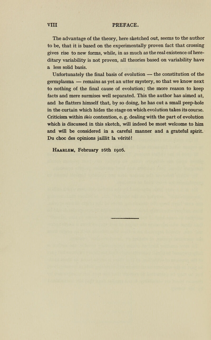 vili PREFACE. The advantage of the theory, here sketched out, seems to the author to be, that it is based on the experimentally proven fact that crossing gives rise to new forms, while, in as much as the real existence of here¬ ditary variability is not proven, all theories based on variabiUty have a less solid basis. Unfortunately the final basis of evolution — the constitution of the germplasma — remains as yet an utter mystery, so that we know next to nothing of the final cause of evolution; the more reason to keep facts and mere surmises well separated. This the author has aimed at, and he flatters himself that, by so doing, he has cut a small peep-hole in the curtain which hides the stage on which evolution takes its course. Criticism within this contention, e. g. dealing with the part of evolution which is discussed in this sketch, will indeed be most welcome to him and will be considered in a careful manner and a grateful spirit. Du choc des opinions jaillit la vérité! Haarlem, February i6th 1916.