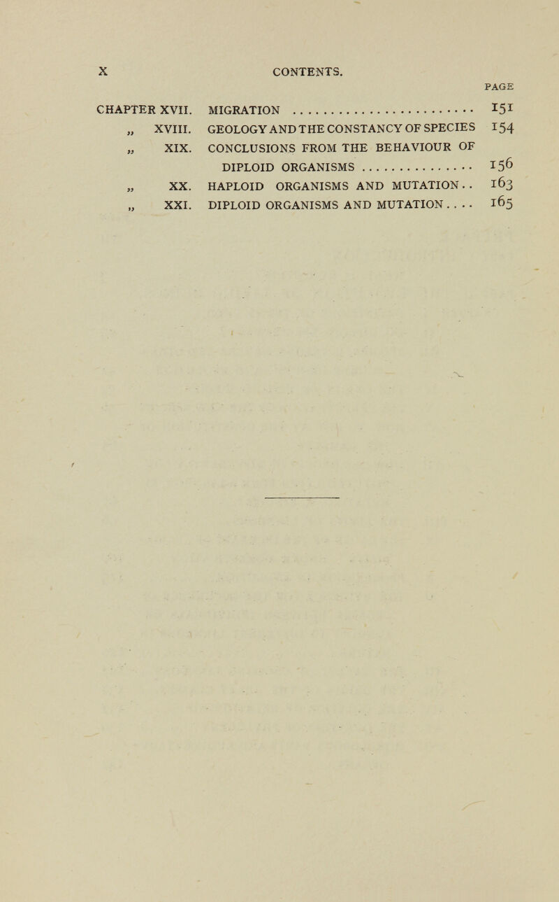 X CONTENTS. PAGE CHAPTER XVII. MIGRATION  15^ „ XVIII. GEOLOGYANDTHE CONSTANCY OF SPECIES 154 „ XIX. CONCLUSIONS FROM THE BEHAVIOUR OF DIPLOID ORGANISMS 156 XX. HAPLOID ORGANISMS AND MUTATION. . 163 „ XXI. DIPLOID ORGANISMS AND MUTATION.... 165 t