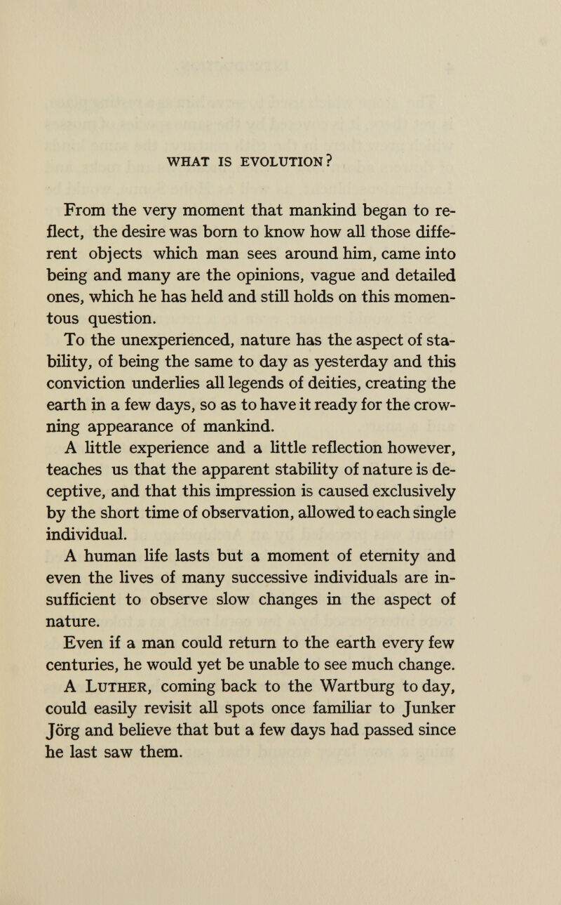 what is evolution? From the very moment that mankind began to re¬ flect, the desire was bom to know how all those diffe¬ rent objects which man sees around him, came into being and many are the opinions, vague and detailed ones, which he has held and still holds on this momen¬ tous question. To the unexperienced, nature has the aspect of sta¬ bility, of being the same to day as yesterday and this conviction underlies all legends of deities, creating the earth in a few days, so as to have it ready for the crow¬ ning appearance of mankind. A Httle experience and a little reflection however, teaches us that the apparent stability of nature is de¬ ceptive, and that this impression is caused exclusively by the short time of observation, allowed to each single individual. A human life lasts but a moment of eternity and even the lives of many successive individuals are in¬ sufficient to observe slow changes in the aspect of nature. Even if a man could return to the earth every few centuries, he would yet be unable to see much change. A Luther, coming back to the Wartburg to day, could easily revisit all spots once familiar to Junker Jörg and believe that but a few days had passed since he last saw them.