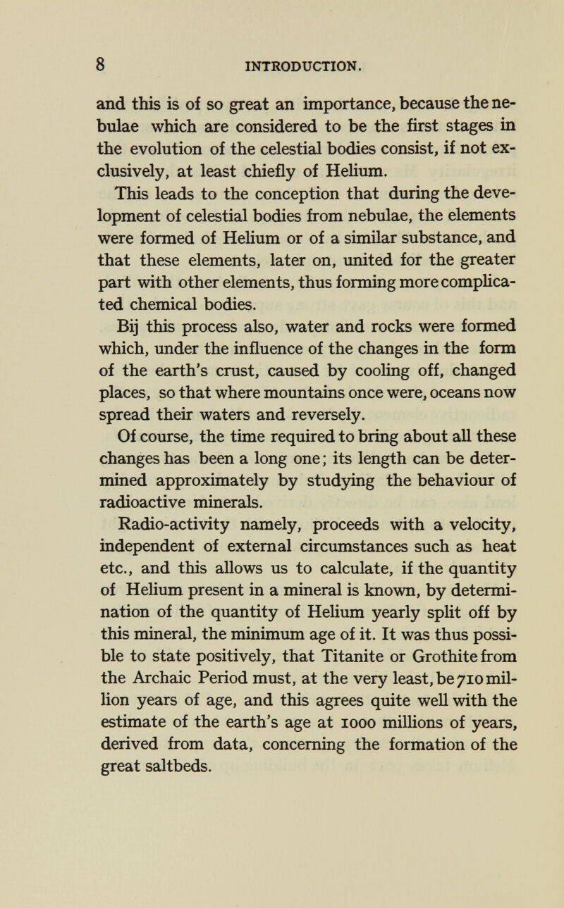 8 INTRODUCTION. and this is of so great an importance, because the ne¬ bulae which are considered to be the first stages in the evolution of the celestial bodies consist, if not ex¬ clusively, at least chiefly of Helium. This leads to the conception that during the deve¬ lopment of celestial bodies from nebulae, the elements were formed of HeHum or of a similar substance, and that these elements, later on, united for the greater part with other elements, thus forming more comphca- ted chemical bodies. Bij this process also, water and rocks were formed which, under the influence of the changes in the form of the earth's crust, caused by cooling off, changed places, so that where mountains once were, oceans now spread their waters and reversely. Of course, the time required to bring about all these changes has been a long one ; its length can be deter¬ mined approximately by studying the behaviour of radioactive minerals. Radio-activity namely, proceeds with a velocity, independent of external circumstances such as heat etc., and this allows us to calculate, if the quantity of Helium present in a mineral is known, by determi¬ nation of the quantity of Helium yearly split off by this mineral, the minimum age of it. It was thus possi¬ ble to state positively, that Titanite or Grothitefrom the Archaic Period must, at the very least, be 710 mil¬ lion years of age, and this agrees quite well with the estimate of the earth's age at 1000 millions of years, derived from data, concerning the formation of the great saltbeds.