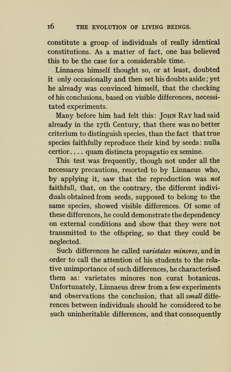 l6 the evolution of living beings. constitute a group of individuals of really identical constitutions. As a matter of fact, one has believed this to be the case for a considerable time. Linnaeus himself thought so, or at least, doubted it only occasionally and then set his doubts aside ; yet he already was convinced himself, that the checking of his conclusions, based on visible differences, necessi¬ tated experiments. Many before him had felt this : John Ray had said already in the 17th Century, that there was no better criterium to distinguish species, than the fact that true species faithfully reproduce their kind by seeds : nulla certior quam distincta propagatio ex semine. This test was frequently, though not under all the necessary precautions, resorted to by Linnaeus who, by applying it, saw that the reproduction was not faithfull, that, on the contrary, the different indivi¬ duals obtained from seeds, supposed to belong to the same species, showed visible differences. Of some of these differences, he could demonstrate the dependency on external conditions and show that they were not transmitted to the offspring, so that they could be neglected. Such differences he called varietates minores, and in order to call the attention of his students to the rela¬ tive unimportance of such differences, he characterised them as: varietates minores non curat botanicus. Unfortunately, Linnaeus drew from a few experiments and observations the conclusion, that all swa//diffe¬ rences between individuals should he considered to be such uninheritable differences, and that consequently