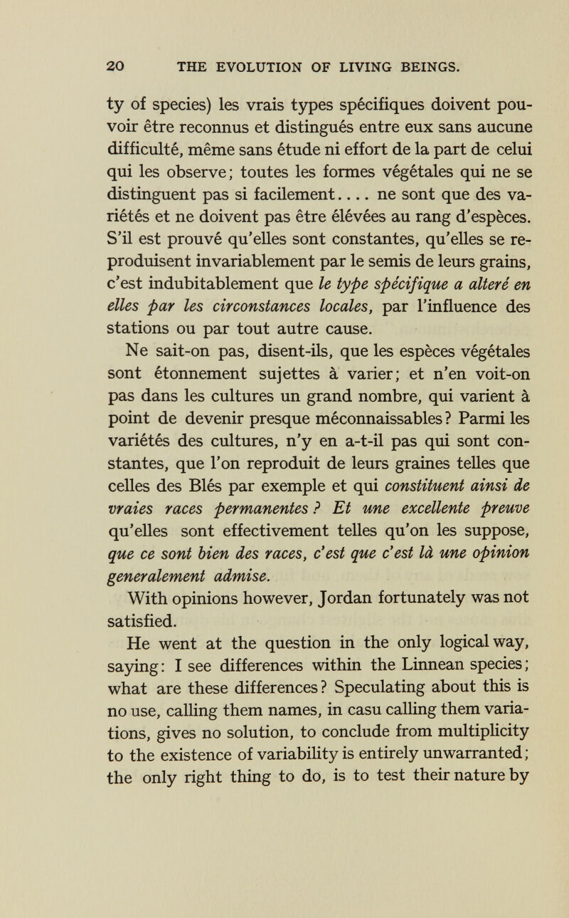 20 THE EVOLUTION OF LIVING BEINGS. ty of species) les vrais types spécifiques doivent pou¬ voir être reconnus et distingués entre eux sans aucune difficulté, même sans étude ni effort de la part de celui qui les observe; toutes les formes végétales qui ne se distinguent pas si facilement ne sont que des va¬ riétés et ne doivent pas être élévées au rang d'espèces. S'il est prouvé qu'elles sont constantes, qu'elles se re¬ produisent invariablement par le semis de leurs grains, c'est indubitablement que le type spécifique a alteré en elles par les circonstances locales, par l'influence des stations ou par tout autre cause. Ne sait-on pas, disent-ils, que les espèces végétales sont étonnement sujettes à varier; et n'en voit-on pas dans les cultures un grand nombre, qui varient à point de devenir presque méconnaissables ? Parmi les variétés des cultures, n'y en a-t-il pas qui sont con¬ stantes, que l'on reproduit de leurs graines telles que celles des Blés par exemple et qui constituent ainsi de vraies races permanentes ? Et une excellente preuve qu'elles sont effectivement telles qu'on les suppose, que ce sont bien des races, c'est que c'est là une opinion generalement admise. With opinions however, Jordan fortunately was not satisfied. He went at the question in the only logical way, sa3dng: I see differences within the Linnean species; what are these differences ? Speculating about this is no use, calling them names, in casu calHng them varia¬ tions, gives no solution, to conclude from multiplicity to the existence of variability is entirely unwarranted; the only right thing to do, is to test their nature by