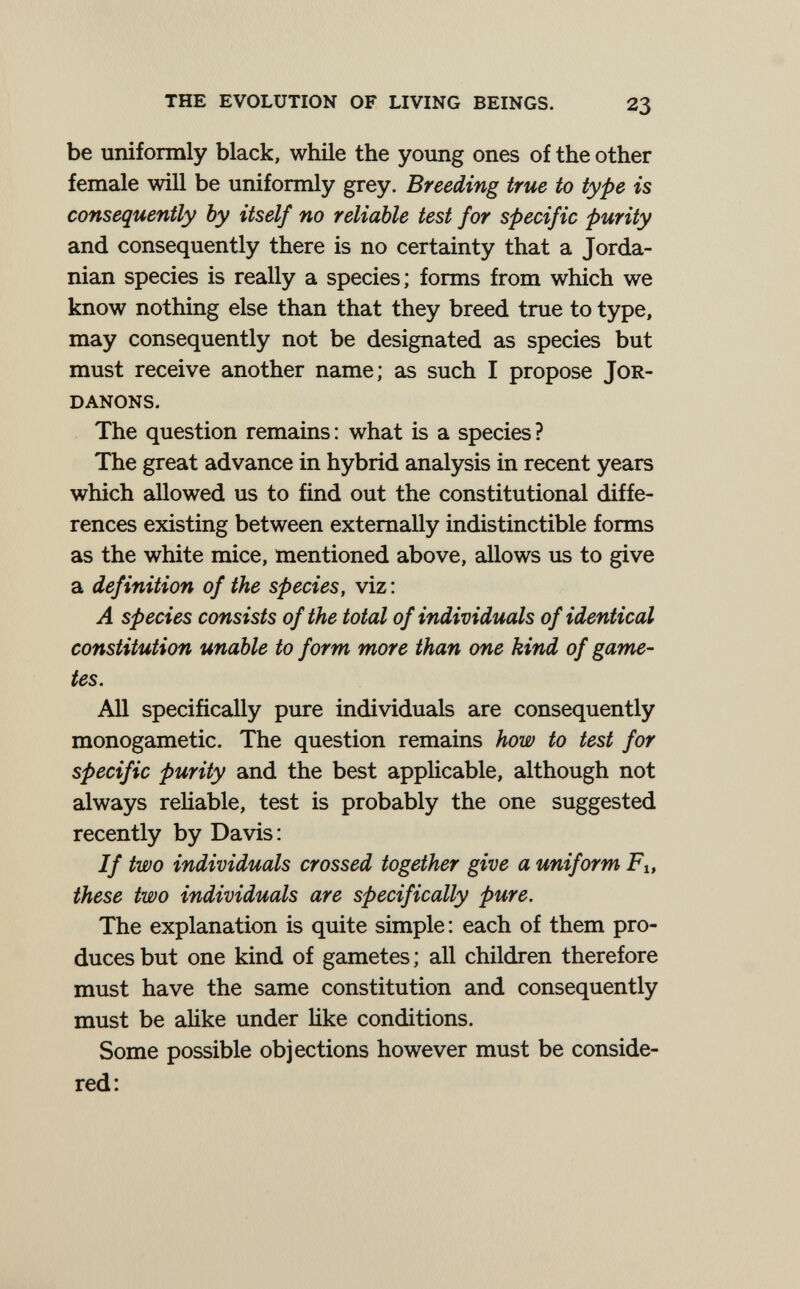 THE EVOLUTION OF LIVING BEINGS. 23 be uniformly black, while the young ones of the other female will be uniformly grey. Breeding true to type is consequently by itself no reliable test for specific purity and consequently there is no certainty that a Jorda¬ nian species is really a species; forms from which we know nothing else than that they breed true to type, may consequently not be designated as species but must receive another name; as such I propose JoR- DANONS. The question remains : what is a species ? The great advance in hybrid analysis in recent years which allowed us to find out the constitutional diffe¬ rences existing between externally indistinctible forms as the white mice, mentioned above, allows us to give a definition of the species, viz: A species consists of the total of individuals of identical constitution unable to form more than one kind of game¬ tes. All specifically pure individuals are consequently monogametic. The question remains how to test for specific purity and the best appHcable, although not always reliable, test is probably the one suggested recently by Davis: If two individuals crossed together give a uniform Fi, these two individuals are specifically pure. The explanation is quite simple : each of them pro¬ duces but one kind of gametes ; all children therefore must have the same constitution and consequently must be аНке under Ике conditions. Some possible objections however must be conside¬ red: