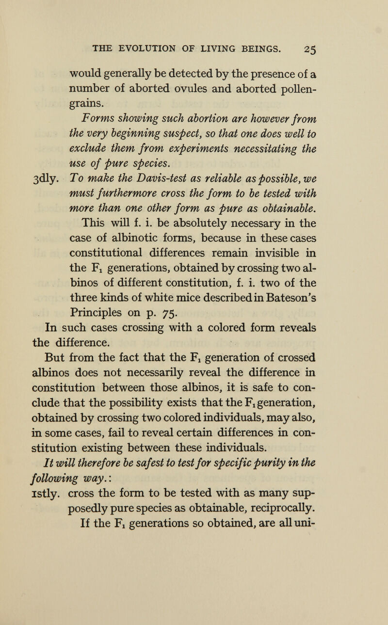THE EVOLUTION OF LIVING BEINGS. 25 would generally be detected by the presence of a number of aborted ovules and aborted pollen- grains. Forms showing such abortion are however from the very beginning suspect, so that one does well to exclude them from experiments necessitating the use of pure species. 3dly. To make the Davis-test as reliable as possible, we must furthermore cross the form to be tested with more than one other form as pure as obtainable. This will f. i. be absolutely necessary in the case of albinotic forms, because in these cases constitutional differences remain invisible in the Fl generations, obtained by crossing two al¬ binos of different constitution, f. i. two of the three kinds of white mice described in Bateson's Principles on p. 75. In such cases crossing with a colored form reveals the difference. But from the fact that the Fi generation of crossed albinos does not necessarily reveal the difference in constitution between those albinos, it is safe to con¬ clude that the possibiHty exists that the Fi generation, obtained by crossing two colored individuals, may also, in some cases, fail to reveal certain differences in con¬ stitution existing between these individuals. It will therefore be safest to test for specific purity in the following way.-. istly. cross the form to be tested with as many sup¬ posedly pure species as obtainable, reciprocally. If the Fl generations so obtained, are all uni-