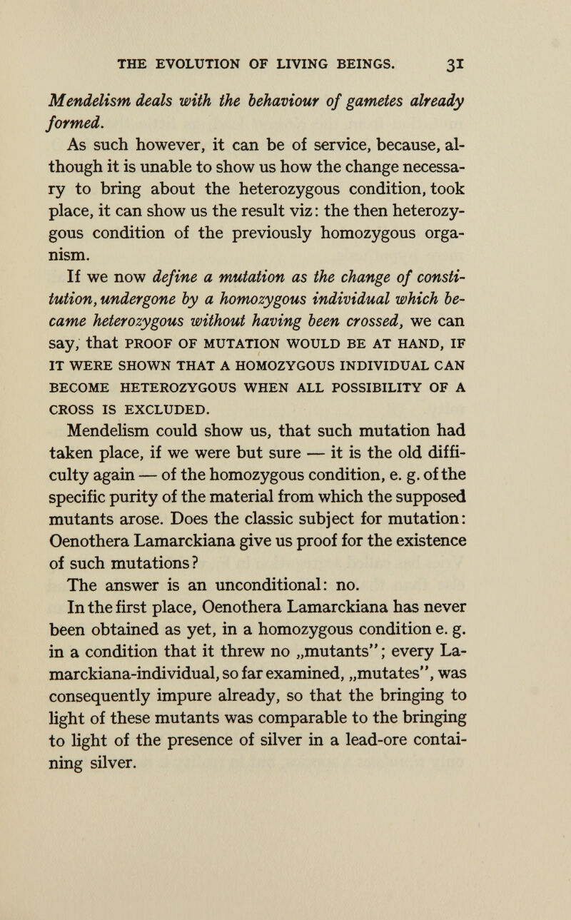 the evolution of living beings. 31 Mendelism deals with the behaviour of gametes already formed. As such however, it can be of service, because, al¬ though it is unable to show us how the change necessa¬ ry to bring about the heterozygous condition, took place, it can show us the result viz : the then heterozy¬ gous condition of the previously homozygous orga¬ nism. If we now define a mutation as the change of consti- tution, undergone by a homozygous individual which be¬ came heterozygous without having been crossed, we can say, that proof of mutation would be at hand, if it were shown that a homozygous individual can become heterozygous when all possibility of a cross is excluded. Mendelism could show us, that such mutation had taken place, if we were but sure — it is the old diffi¬ culty again — of the homozygous condition, e. g. of the specific purity of the material from which the supposed mutants arose. Does the classic subject for mutation: Oenothera Lamarckiana give us proof for the existence of such mutations? The answer is an unconditional: no. In the first place, Oenothera Lamarckiana has never been obtained as yet, in a homozygous condition e. g. in a condition that it threw no „mutants ; every La- marckiana-individual, so far examined, „mutates, was consequently impure already, so that the bringing to light of these mutants was comparable to the bringing to light of the presence of silver in a lead-ore contai¬ ning silver.