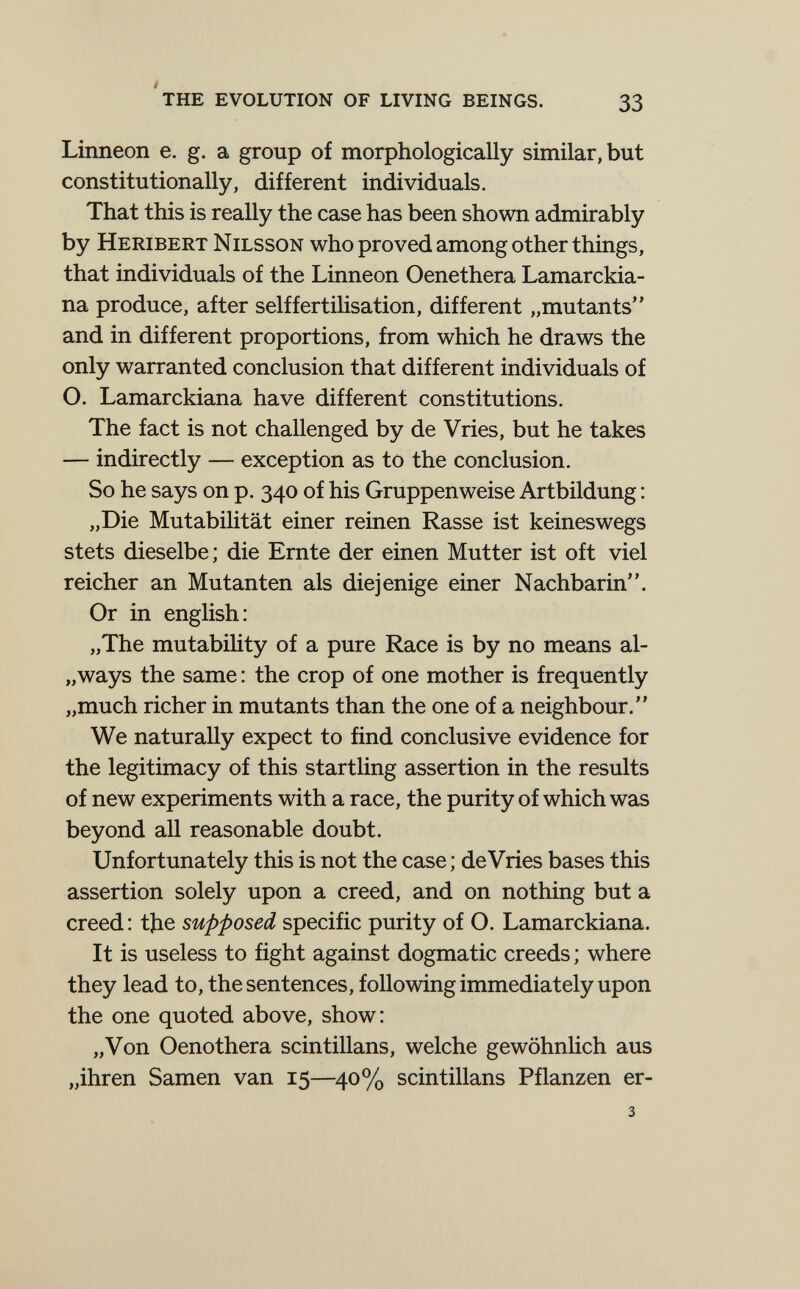 'the evolution of living beings. 33 Linneon e. g. a group of morphologically similar, but constitutionally, different individuals. That this is really the case has been shown admirably by Heribert Nilsson who proved among other things, that individuals of the Linneon Oenethera Lamarckia- na produce, after selffertilisation, different „mutants and in different proportions, from which he draws the only warranted conclusion that different individuals of O. Lamarckiana have different constitutions. The fact is not challenged by de Vries, but he takes — indirectly — exception as to the conclusion. So he says on p. 340 of his Gruppenweise Artbildung : „Die Mutabilität einer reinen Rasse ist keineswegs stets dieselbe; die Ernte der einen Mutter ist oft viel reicher an Mutanten als diejenige einer Nachbarin. Or in english: „The mutability of a pure Race is by no means al- „ways the same : the crop of one mother is frequently „much richer in mutants than the one of a neighbour. We naturally expect to find conclusive evidence for the legitimacy of this startling assertion in the results of new experiments with a race, the purity of which was beyond all reasonable doubt. Unfortunately this is not the case ; de Vries bases this assertion solely upon a creed, and on nothing but a creed: tjie supposed specific purity of O. Lamarckiana. It is useless to fight against dogmatic creeds ; where they lead to, the sentences, following immediately upon the one quoted above, show: „Von Oenothera scintillans, welche gewöhnhch aus „ihren Samen van 15—^40% scintillans Pflanzen er- 3