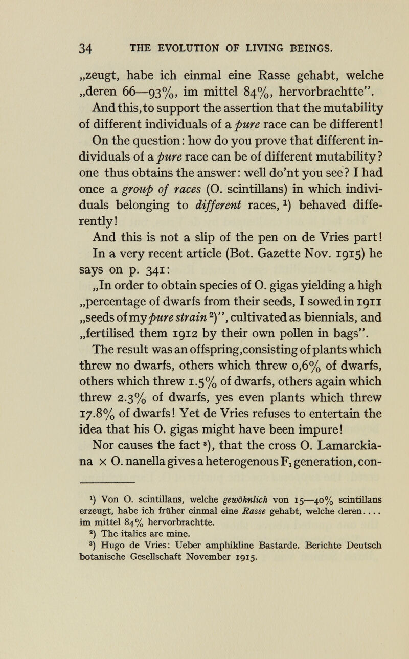 34 THE EVOLUTION OF LIVING BEINGS. „zeugt, habe ich einmal eine Rasse gehabt, welche „deren 66—93%, im mittel 84%, hervorbrachtte. And this, to support the assertion that the mutability of different individuals of a pure race can be different ! On the question : how do you prove that different in¬ dividuals of a pure race can be of different mutability ? one thus obtains the answer : well do'nt you see ? I had once a group of races (O. scintillans) in which indivi¬ duals belonging to different races, behaved diffe¬ rently ! And this is not a slip of the pen on de Vries part! In a very recent article (Bot. Gazette Nov. 1915) he says on p. 341; „In order to obtain species of O. gigas yieldiag a high „percentage of dwarfs from their seeds, I sowed in 1911 „seeds of my pure strain 2), cultivated as biennials, and „fertilised them 1912 by their own pollen in bags. The result was an offspring,consisting of plants which threw no dwarfs, others which threw 0,6% of dwarfs, others which threw 1.5% of dwarfs, others again which threw 2.3% of dwarfs, yes even plants which threw 17.8% of dwarfs! Yet de Vries refuses to entertain the idea that his O. gigas might have been impure! Nor causes the fact »), that the cross O. Lamarckia- na X O. nanella gives a heterogenous Fi generation, con- Von O. scintillans, welche gewöhnlich von 15—40% scintillans erzeugt, habe ich früher einmal eine Rasse gehabt, welche deren im mittel 84% hervorbrachtte. The itahcs are mine. ®) Hugo de Vries: Ueber amphikline Bastarde. Berichte Deutsch botanische Gesellschaft November 1915.