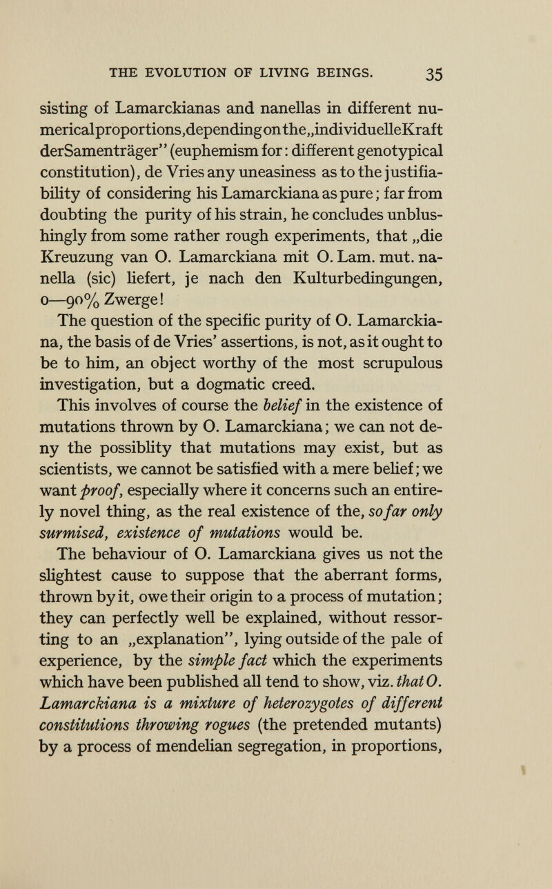 THE EVOLUTION OF LIVING BEINGS. 35 sisting of Lamarckianas and nanellas in different nu- mericalproportions,dependingonthe„individuelleKraft derSamenträger (euphemism for : different genotypical constitution), de Vries any uneasiness as to the justifia¬ bility of considering his Lamarckiana as pure ; far from doubting the purity of his strain, he concludes unblus- hingly from some rather rough experiments, that „die Kreuzung van O. Lamarckiana mit О. Lam. mut. na- nella (sic) liefert, je nach den Kulturbedingungen, 0—90% Zwerge ! The question of the specific purity of О. Lamarckia¬ na, the basis of de Vries' assertions, is not, as it ought to be to him, an object worthy of the most scrupulous investigation, but a dogmatic creed. This involves of course the belief in the existence of mutations thrown by O. Lamarckiana ; we can not de¬ ny the possiblity that mutations may exist, but as scientists, we cannot be satisfied with a mere beUef ; we want proof, especially where it concerns such an entire¬ ly novel thing, as the real existence of the, so far only surmised, existence of mutations would be. The behaviour of O. Lamarckiana gives us not the sHghtest cause to suppose that the aberrant forms, thrown by it, owe their origin to a process of mutation; they can perfectly well be explained, without ressor- ting to an „explanation'', lying outside of the pale of experience, by the simple fact which the experiments which have been published all tend to show, viz. thatO. Lamarckiana is a mixture of heterozygotes of different constitutions throwing rogues (the pretended mutants) by a process of mendelian segregation, in proportions,