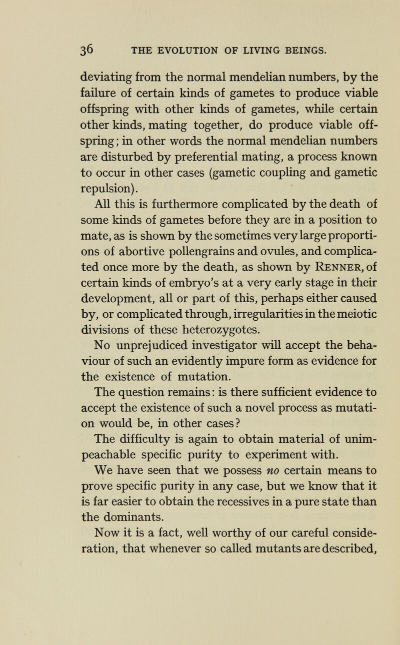 зб the evolution of living beings. deviating from the normal mendelian numbers, by the failure of certain kinds of gametes to produce viable offspring with other kinds of gametes, while certain other kinds, mating together, do produce viable off¬ spring ; in other words the normal mendelian numbers are disturbed by preferential mating, a process known to occur in other cases (gametic coupling and gametic repulsion). All this is furthermore complicated by the death of some kinds of gametes before they are in a position to mate, as is shown by the sometimes very large proporti¬ ons of abortive pollengrains and ovules, and complica¬ ted once more by the death, as shown by Renner, of certain kinds of embryo's at a very early stage in their development, all or part of this, perhaps either caused by, or complicated through, irregularities in the meiotic divisions of these heterozygotes. No unprejudiced investigator will accept the beha¬ viour of such an evidently impure form as evidence for the existence of mutation. The question remains : is there sufficient evidence to accept the existence of such a novel process as mutati¬ on would be, in other cases? The difficulty is again to obtain material of unim¬ peachable specific purity to experiment with. We have seen that we possess no certain means to prove specific purity in any case, but we know that it is far easier to obtain the récessives in a pure state than the dominants. Now it is a fact, well worthy of our careful conside¬ ration, that whenever so called mutants are described,