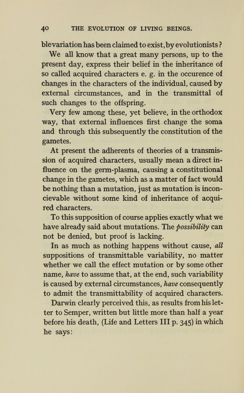 40 THE EVOLUTION OF LIVING BEINGS. ble variation has been claimed to exist, by evolutionists ? We all know that a great many persons, up to the present day, express their belief in the inheritance of so called acquired characters e. g. in the occurence of changes in the characters of the individual, caused by external circumstances, and in the transmittal of such changes to the offspring. Very few among these, yet believe, in the orthodox way, that external influences first change the soma and through this subsequently the constitution of the gametes. At present the adherents of theories of a transmis¬ sion of acquired characters, usually mean a direct in¬ fluence on the germ-plasma, causing a constitutional change in the gametes, which as a matter of fact would be nothing than a mutation, just as mutation is incon- cievable without some kind of inheritance of acqui¬ red characters. To this supposition of course applies exactly what we have already said about mutations. The possibility can not be denied, but proof is lacking. In as much as nothing happens without cause, all suppositions of transmittable variability, no matter whether we call the effect mutation or by some other name, have to assume that, at the end, such variability is caused by external circumstances, have consequently to admit the transmittability of acquired characters. Darwin clearly perceived this, as results from his let¬ ter to Semper, written but little more than half a year before his death, {Life and Letters III p. 345) in which he says:
