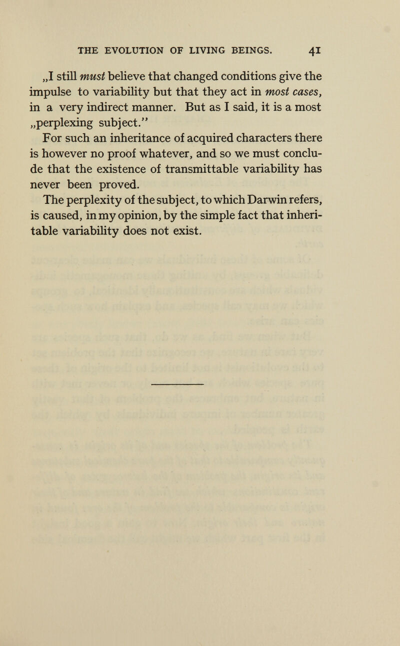THE EVOLUTION OF LIVING BEINGS. 4I „1 still must believe that changed conditions give the impulse to variability but that they act in most cases, in a very indirect manner. But as I said, it is a most „perplexing subject.'' For such an inheritance of acquired characters there is however no proof whatever, and so we must conclu¬ de that the existence of transmittable variabihty has never been proved. The perplexity of the subject, to which Darwin refers, is caused, in my opinion, by the simple fact that inheri¬ table variability does not exist.