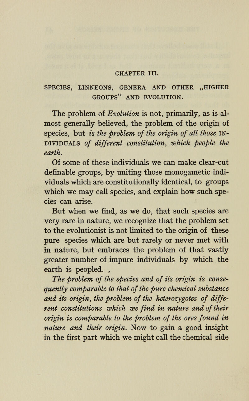 chapter iii. species, linneons, genera and other „higher groups and evolution. The problem of Evolution is not, primarily, as is al¬ most generally believed, the problem of the origin of species, but is the problem of the origin of all those in¬ dividuals of different constitution, which people the earth. Of some of these individuals we can make clear-cut definable groups, by uniting those monogametic indi¬ viduals which are constitutionally identical, to groups which we may call species, and explain how such spe¬ cies can arise. But when we find, as we do, that such species are very rare in nature, we recognize that the problem set to the evolutionist is not limited to the origin of these pure species which are but rarely or never met with in nature, but embraces the problem of that vastly greater number of impure individuals by which the earth is peopled. , The problem of the species and of its origin is conse¬ quently comparable to that of the pure chemical substance and its origin, the problem of the heterozygotes of diffe¬ rent constitutions which we find in nature and of their origin is comparable to the problem of the ores found in nature and their origin. Now to gain a good insight in the first part which we might call the chemical side