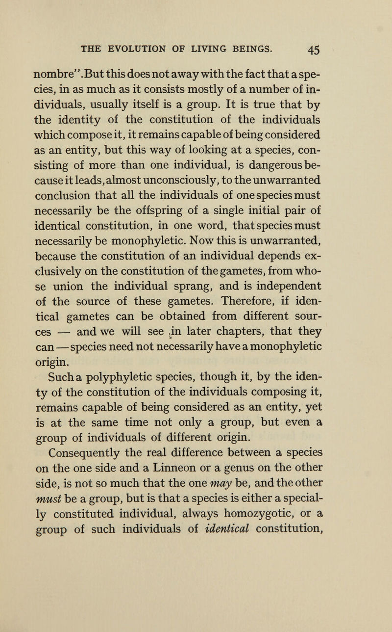 THE EVOLUTION OF LIVING BEINGS. 45 nombre' '. But this does not away with the fact that a spe¬ cies, in as much as it consists mostly of a number of in¬ dividuals, usually itself is a group. It is true that by the identity of the constitution of the individuals which compose it, it remains capable of being considered as an entity, but this way of looking at a species, con¬ sisting of more than one individual, is dangerous be¬ cause it leads, almost unconsciously, to the unwarranted conclusion that all the individuals of one species must necessarily be the offspring of a single initial pair of identical constitution, in one word, that species must necessarily be monophyletic. Now this is unwarranted, because the constitution of an individual depends ex¬ clusively on the constitution of the gametes, from who¬ se union the individual sprang, and is independent of the source of these gametes. Therefore, if iden¬ tical gametes can be obtained from different sour¬ ces — and we will see ,in later chapters, that they can—species need not necessarily have a monophyletic origin. Such a polyphyletic species, though it, by the iden- ty of the constitution of the individuals composing it, remains capable of being considered as an entity, yet is at the same time not only a group, but even a group of individuals of different origin. Consequently the real difference between a species on the one side and a Linneon or a genus on the other side, is not so much that the one may be, and the other must be a group, but is that a species is either a special¬ ly constituted individual, always homozygotic, or a group of such individuals of identical constitution,