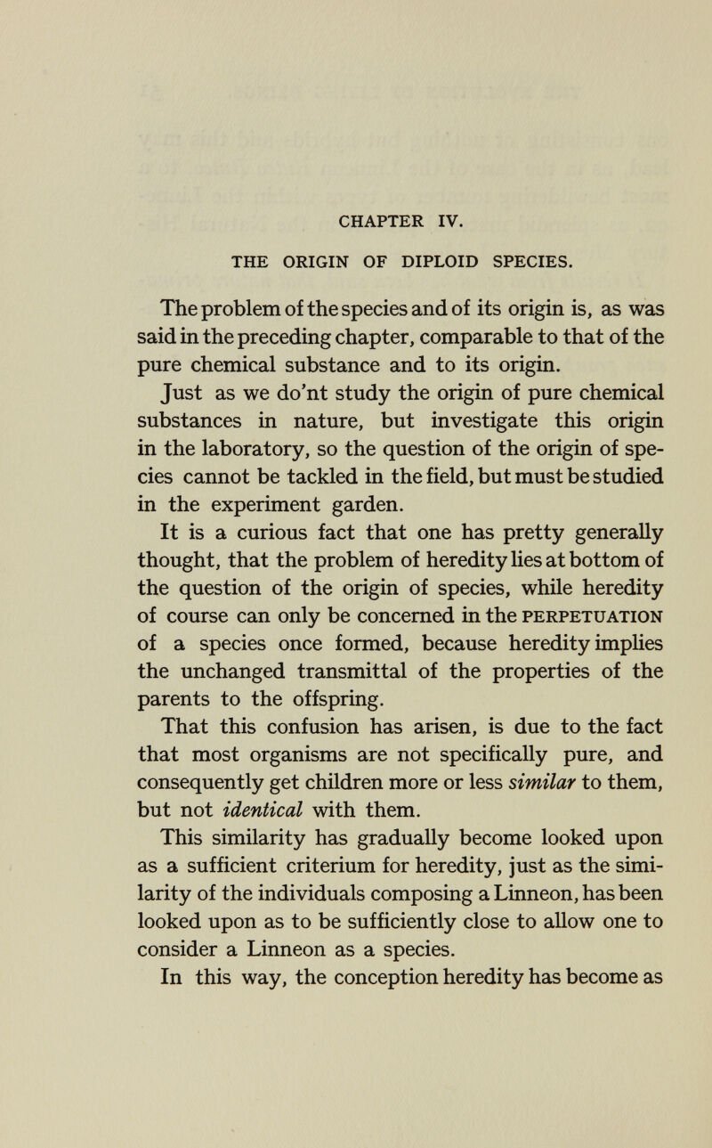chapter iv. the origin of diploid species. The problem of the species and of its origin is, as was said in the preceding chapter, comparable to that of the pure chemical substance and to its origin. Just as we do'nt study the origin of pure chemical substances in nature, but investigate this origin in the laboratory, so the question of the origin of spe¬ cies cannot be tackled in the field, but must be studied in the experiment garden. It is a curious fact that one has pretty generally thought, that the problem of heredity lies at bottom of the question of the origin of species, while heredity of course can only be concerned in the perpetuation of a species once formed, because heredity implies the unchanged transmittal of the properties of the parents to the offspring. That this confusion has arisen, is due to the fact that most organisms are not specifically pure, and consequently get children more or less similar to them, but not identical with them. This similarity has gradually become looked upon as a sufficient criterium for heredity, just as the simi¬ larity of the individuals composing a Linneon, has been looked upon as to be sufficiently close to allow one to consider a Linneon as a species. In this way, the conception heredity has become as