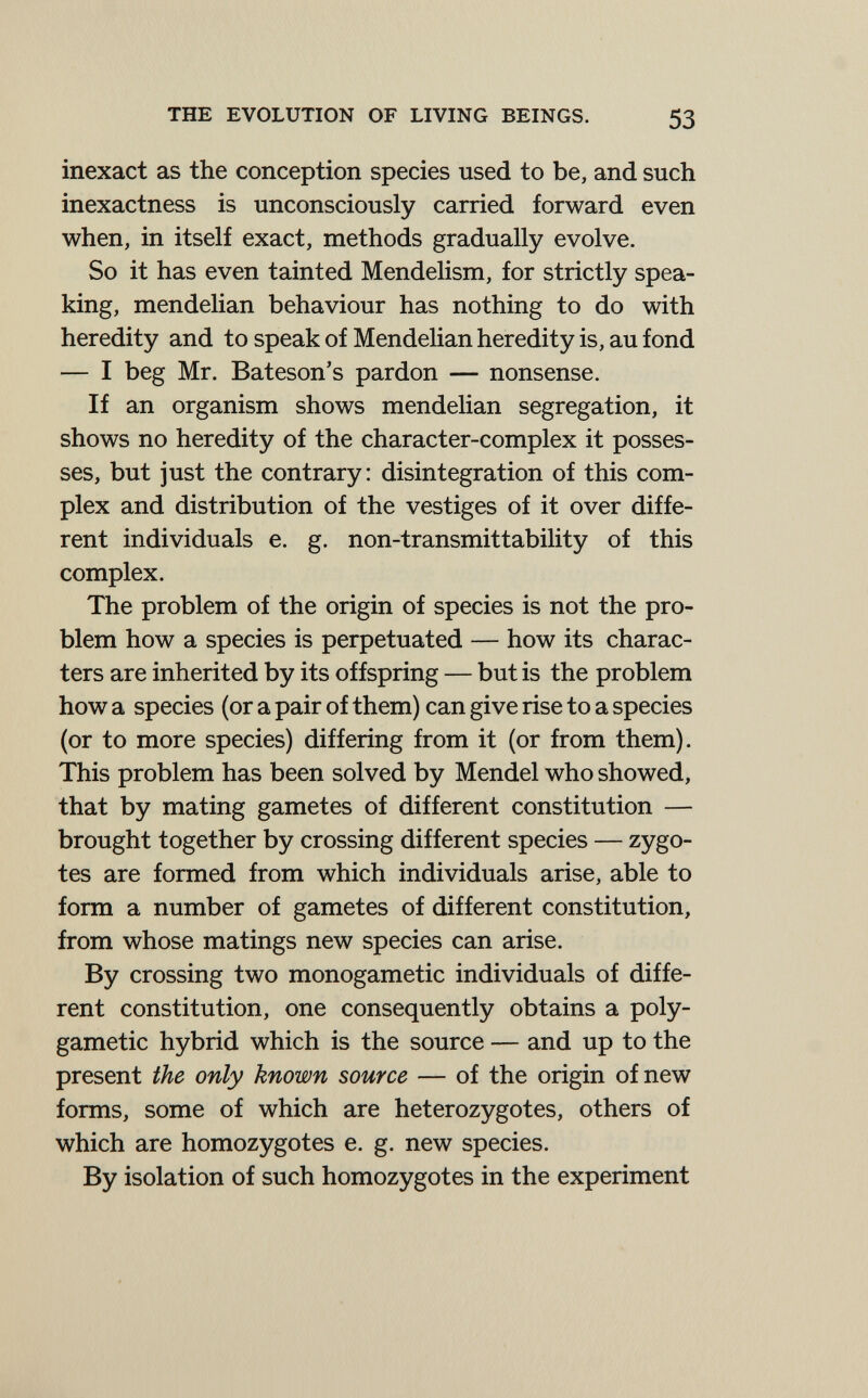 THE EVOLUTION OF LIVING BEINGS. 53 inexact as the conception species used to be, and such inexactness is unconsciously carried forward even when, in itself exact, methods gradually evolve. So it has even tainted Mendelism, for strictly spea¬ king, mendelian behaviour has nothing to do with heredity and to speak of MendeHan heredity is, au fond — I beg Mr, Bateson's pardon — nonsense. If an organism shows mendelian segregation, it shows no heredity of the character-complex it posses¬ ses, but just the contrary: disintegration of this com¬ plex and distribution of the vestiges of it over diffe¬ rent individuals e. g. non-transmittability of this complex. The problem of the origin of species is not the pro¬ blem how a species is perpetuated — how its charac¬ ters are inherited by its offspring — but is the problem how a species (or a pair of them) can give rise to a species (or to more species) differing from it (or from them). This problem has been solved by Mendel who showed, that by mating gametes of different constitution — brought together by crossing different species — zygo¬ tes are formed from which individuals arise, able to form a number of gametes of different constitution, from whose matings new species can arise. By crossing two monogametic individuals of diffe¬ rent constitution, one consequently obtains a poly- gametic hybrid which is the source — and up to the present the only known source — of the origin of new forms, some of which are heterozygotes, others of which are homozygotes e. g. new species. By isolation of such homozygotes in the experiment