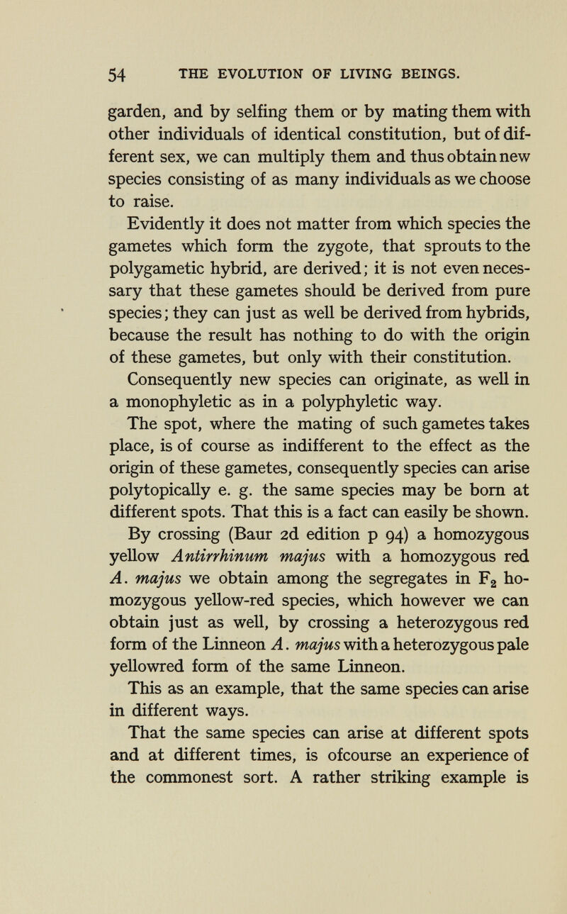 54 THE EVOLUTION OF LIVING BEINGS. garden, and by selfing them or by mating them with other individuals of identical constitution, but of dif¬ ferent sex, we can multiply them and thus obtain new species consisting of as many individuals as we choose to raise. Evidently it does not matter from which species the gametes which form the zygote, that sprouts to the polygametic hybrid, are derived ; it is not even neces¬ sary that these gametes should be derived from pure species; they can just as well be derived from hybrids, because the result has nothing to do with the origin of these gametes, but only with their constitution. Consequently new species can originate, as well in a monophyletic as in a polyphyletic way. The spot, where the mating of such gametes takes place, is of course as indifferent to the effect as the origin of these gametes, consequently species can arise polytopically e. g. the same species may be bom at different spots. That this is a fact can easily be shown. By crossing (Baur 2d edition p 94) a homozygous yellow Antirrhinum majus with a homozygous red A. majus we obtain among the segregates in Fg ho¬ mozygous yellow-red species, which however we can obtain just as well, by crossing a heterozygous red form of the Linneon A. majus with a heterozygous pale yellowred form of the same Linneon. This as an example, that the same species can arise in different ways. That the same species can arise at different spots and at different times, is ofcourse an experience of the commonest sort. A rather striking example is