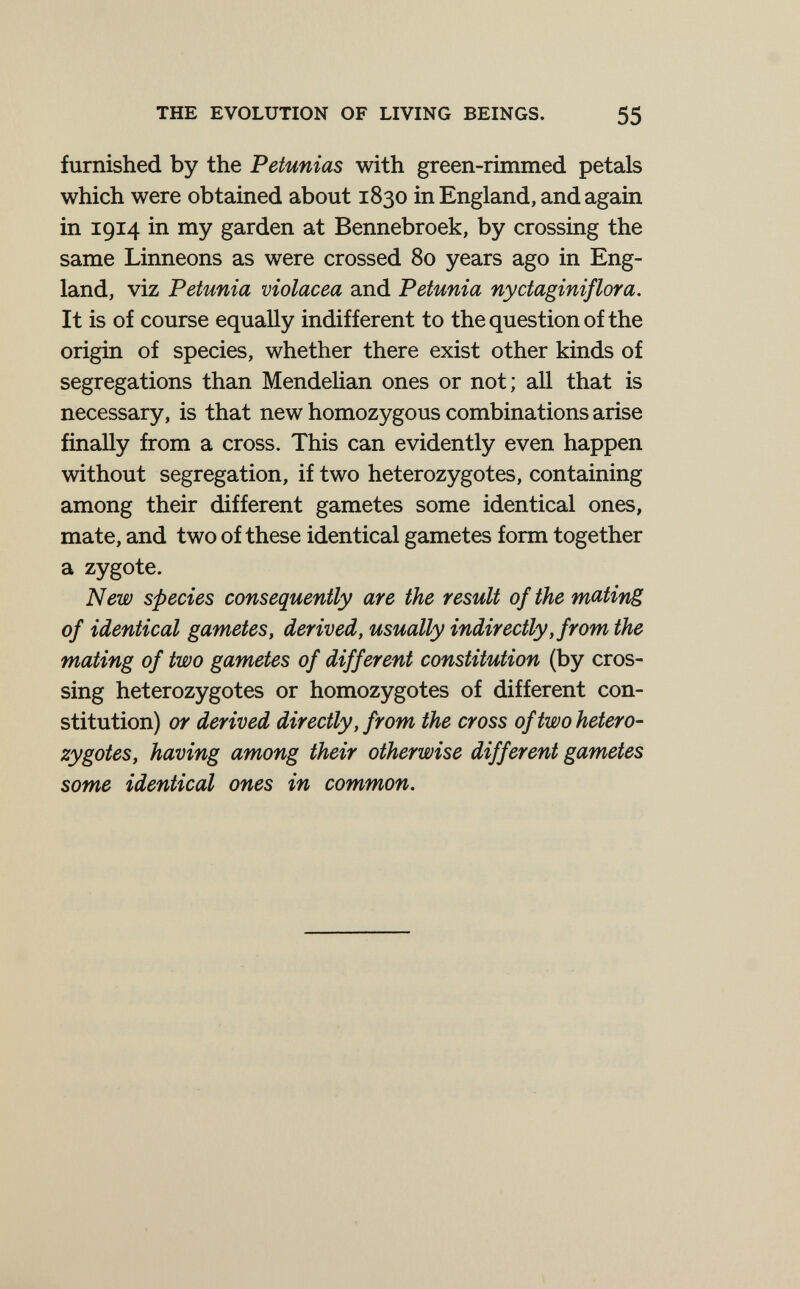 THE EVOLUTION OF LIVING BEINGS. 55 furnished by the Petunias with green-rimmed petals which were obtained about 1830 in England, and again in 1914 in my garden at Bennebroek, by crossing the same Linneons as were crossed 80 years ago in Eng¬ land, viz Petunia violacea and Petunia nyctaginiflora. It is of course equally indifferent to the question of the origin of species, whether there exist other kinds of segregations than Mendelian ones or not; all that is necessary, is that new homozygous combinations arise finally from a cross. This can evidently even happen without segregation, if two heterozygotes, containing among their different gametes some identical ones, mate, and two of these identical gametes form together a zygote. New species consequently are the result of the mating of identical gametes, derived, usually indirectly, from the mating of two gametes of different constitution (by cros¬ sing heterozygotes or homozygotes of different con¬ stitution) or derived directly, from the cross of two hetero¬ zygotes, having among their otherwise different gametes some identical ones in common.