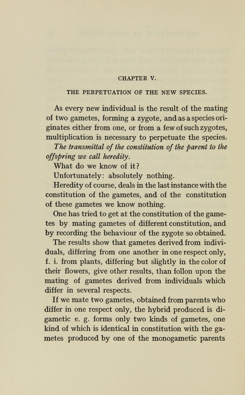 CHAPTER V. THE PERPETUATION OF THE NEW SPECIES. As every new individual is the result of the mating of two gametes, forming a zygote, and as a species ori¬ ginates either from one, or from a few of such zygotes, multiplication is necessary to perpetuate the species. The transmittal of the constitution of the parent to the offspring we call heredity. What do we know of it? Unfortunately: absolutely nothing. Heredity of course, deals in the last instance with the constitution of the gametes, and of the constitution of these gametes we know nothing. One has tried to get at the constitution of the game¬ tes by mating gametes of different constitution, and by recording the behaviour of the zygote so obtained. The results show that gametes derived from indivi¬ duals, differing from one another in one respect only, f. i. from plants, differing but sHghtly in the color of their flowers, give other results, than follon upon the mating of gametes derived from individuals which differ in several respects. If we mate two gametes, obtained from parents who differ in one respect only, the hybrid produced is di- gametic e. g. forms only two kinds of gametes, one kind of which is identical in constitution with the ga¬ metes produced by one of the monogametic parents