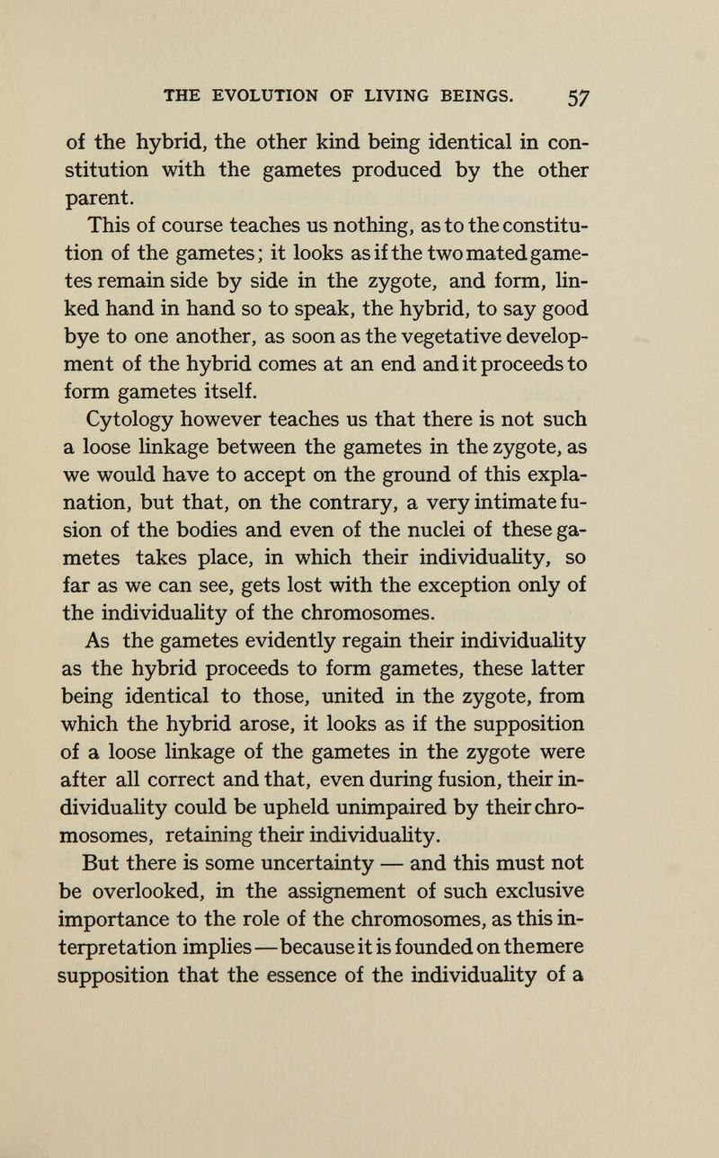 THE EVOLUTION OF LIVING BEINGS. 57 of the hybrid, the other kind being identical in con¬ stitution with the gametes produced by the other parent. This of course teaches us nothing, as to the constitu¬ tion of the gametes; it looks as if the two mated game¬ tes remain side by side in the zygote, and form, Hn- ked hand in hand so to speak, the hybrid, to say good bye to one another, as soon as the vegetative develop¬ ment of the hybrid comes at an end and it proceeds to form gametes itself. Cytology however teaches us that there is not such a loose linkage between the gametes in the zygote, as we would have to accept on the ground of this expla¬ nation, but that, on the contrary, a very intimate fu¬ sion of the bodies and even of the nuclei of these ga¬ metes takes place, in which their individuahty, so far as we can see, gets lost with the exception only of the individuality of the chromosomes. As the gametes evidently regain their individuality as the hybrid proceeds to form gametes, these latter being identical to those, united in the zygote, from which the hybrid arose, it looks as if the supposition of a loose linkage of the gametes in the zygote were after all correct and that, even during fusion, their in¬ dividuality could be upheld unimpaired by their chro¬ mosomes, retaining their individuality. But there is some uncertainty — and this must not be overlooked, in the assignement of such exclusive importance to the role of the chromosomes, as this in¬ terpretation implies—because it is founded on themere supposition that the essence of the individuality of a
