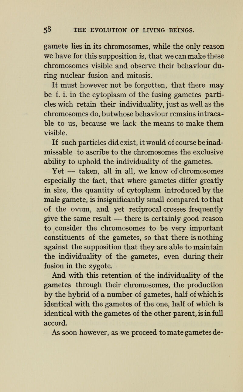 58 THE EVOLUTION OF LIVING BEINGS. gamete lies in its chromosomes, while the only reason we have for this supposition is, that we can make these chromosomes visible and observe their behaviour du¬ ring nuclear fusion and mitosis. It must however not be forgotten, that there may be f. i. in the cytoplasm of the fusing gametes parti¬ cles wich retain their individuality, just as well as the chromosomes do, butwhose behaviour remains intraca- ble to us, because we lack the means to make them visible. If such particles did exist, it would of course be inad- missable to ascribe to the chromosomes the exclusive abihty to uphold the individuality of the gametes. Yet — taken, all in all, we know of chromosomes especially the fact, that where gametes differ greatly in size, the quantity of cytoplasm introduced by the male gamete, is insignificantly small compared to that of the ovum, and yet reciprocal crosses frequently give the same result — there is certainly good reason to consider the chromosomes to be very important constituents of the gametes, so that there is nothing against the supposition that they are able to maintain the individuality of the gametes, even during their fusion in the zygote. And with this retention of the individuality of the gametes through their chromosomes, the production by the hybrid of a number of gametes, half of which is identical with the gametes of the one, half of which is identical with the gametes of the other parent, is in full accord. As soon however, as we proceed to mate gametes de-