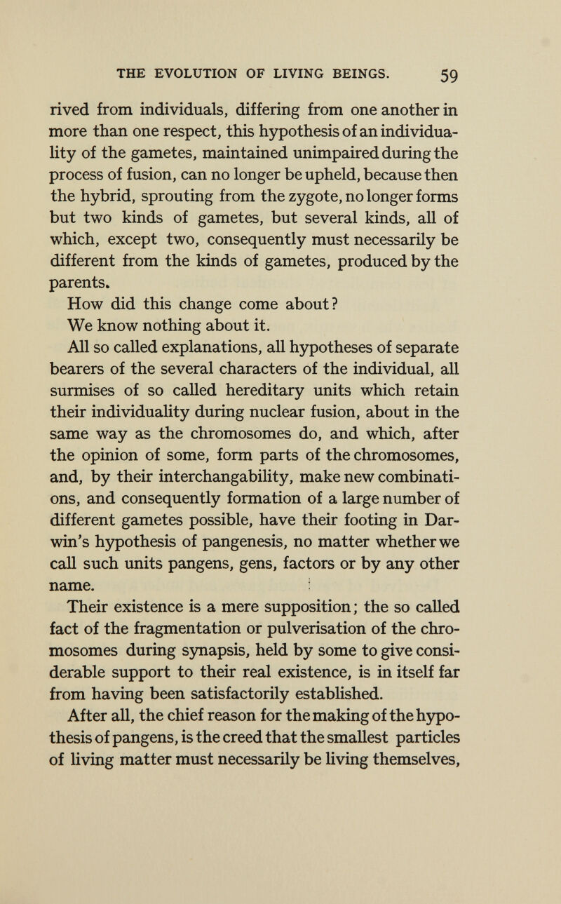 THE EVOLUTION OF LIVING BEINGS. 59 rived from individuals, differing from one another in more than one respect, this hypothesis of an individua¬ lity of the gametes, maintained unimpaired during the process of fusion, can no longer be upheld, because then the hybrid, sprouting from the zygote, no longer forms but two kinds of gametes, but several kinds, all of which, except two, consequently must necessarily be different from the kinds of gametes, produced by the parents. How did this change come about? We know nothing about it. All so called explanations, all hypotheses of separate bearers of the several characters of the individual, aU surmises of so called hereditary units which retain their individuaUty during nuclear fusion, about in the same way as the chromosomes do, and which, after the opinion of some, form parts of the chromosomes, and, by their interchangability, make new combinati¬ ons, and consequently formation of a large number of different gametes possible, have their footing in Dar¬ win's hypothesis of pangenesis, no matter whether we call such units pangens, gens, factors or by any other name. Their existence is a mere supposition; the so called fact of the fragmentation or pulverisation of the chro¬ mosomes during synapsis, held by some to give consi¬ derable support to their real existence, is in itself far from having been satisfactorily established. After all, the chief reason for the making of the hypo¬ thesis of pangens, is the creed that the smallest particles of living matter must necessarily be living themselves,