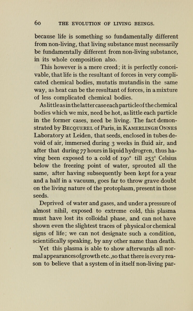 6o THE EVOLUTION OF LIVING BEINGS. because life is something so fundamentally different from non-living, that living substance must necessarily be fundamentally different from non-living substance, in its whole composition also. This however is a mere creed ; it is perfectly concei¬ vable, that life is the resultant of forces in very compli¬ cated chemical bodies, mutatis mutandis in the same way, as heat can be the resultant of forces, in a mixture of less complicated chemical bodies. As little as in the latter case each particle of the chemical bodies which we mix, need be hot, as little each particle in the former cases, need be living. The fact demon¬ strated by Becquerel of Paris, in Kamerlingh Onnes Laboratory at Leiden, that seeds, enclosed in tubes de¬ void of air, immersed during 3 weeks in fluid air, and after that during 77 hours in Hquidhydrogren, thus ha¬ ving been exposed to a cold of 190° till 253° Celsius below the freezing point of water, sprouted all the same, after having subsequently been kept for a year and a half in a vacuum, goes far to throw grave doubt on the living nature of the protoplasm, present in those seeds. Deprived of water and gases, and under a pressure of almost nihil, exposed to extreme cold, this plasma must have lost its colloidal phase, and can not have shown even the slightest traces of physical or chemical signs of life; we can not designate such a condition, scientifically speaking, by any other name than death. Yet this plasma is able to show afterwards all nor¬ mal appearances of growth etc.,so that there is every rea¬ son to believe that a system of in itself non-living par-