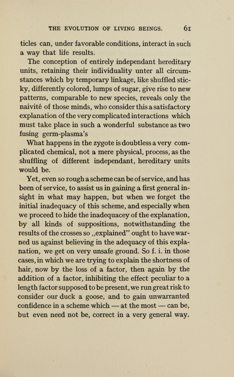 THE EVOLUTION OF LIVING BEINGS. 6l tides can, under favorable conditions, interact in such a way that life results. The conception of entirely indépendant hereditary units, retaining their individuaHty unter all circum¬ stances which by temporary Hnkage, like shuffled stic¬ ky, differently colored, lumps of sugar, give rise to new patterns, comparable to new species, reveals only the naivité of those minds, who consider this a satisfactory explanation of the very complicated interactions which must take place in such a wonderful substance as two fusing germ-plasma's What happens in the zygote is doubtless a very com- pUcated chemical, not a mere physical, process, as the shuffling of different indépendant, hereditary units would be. Yet, even so rough a scheme can be of service, and has been of service, to assist us in gaining a first general in¬ sight in what may happen, but when we forget the initial inadequacy of this scheme, and especially when we proceed to hide the inadequacey of the explanation, by all kinds of suppositions, notwithstanding the results of the crosses so „explained ought to have war¬ ned us against believing in the adequacy of this expla¬ nation, we get on very unsafe ground. So f. i. in those cases, in which we are trying to explain the shortness of hair, now by the loss of a factor, then again by the addition of a factor, inhibiting the effect peculiar to a length factor supposed to be present, we run great risk to consider our duck a goose, and to gain unwarranted confidence in a scheme which — at the most — can be, but even need not be, correct in a very general way.