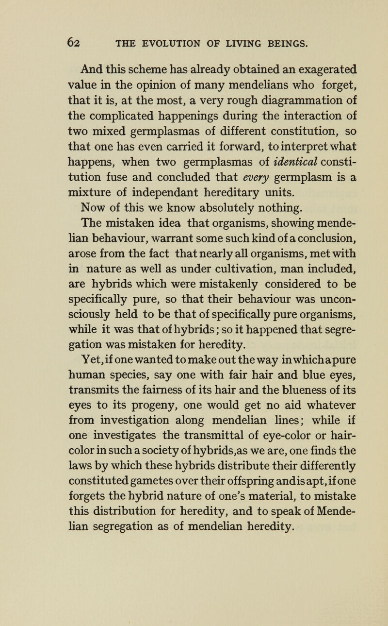 б2 THE EVOLUTION OF LIVING BEINGS. And this scheme has already obtained an exagerated value in the opinion of many mendelians who forget, that it is, at the most, a very rough diagrammation of the complicated happenings during the interaction of two mixed germplasmas of different constitution, so that one has even carried it forward, to interpret what happens, when two germplasmas of identical consti¬ tution fuse and concluded that every germplasm is a mixture of indépendant hereditary units. Now of this we know absolutely nothing. The mistaken idea that organisms, showing mende- han behaviour, warrant some such kind of a conclusion, arose from the fact that nearly all organisms, met with in nature as well as under cultivation, man included, are hybrids which were mistakenly considered to be specifically pure, so that their behaviour was uncon¬ sciously held to be that of specifically pure organisms, while it was that of hybrids ; so it happened that segre¬ gation was mistaken for heredity. Yet, if one wanted to make out the way in which apure human species, say one with fair hair and blue eyes, transmits the fairness of its hair and the blueness of its eyes to its progeny, one would get no aid whatever from investigation along mendelian lines; while if one investigates the transmittal of eye-color or hair- color in such a society of hybrids,as we are, one finds the laws by which these hybrids distribute their differently constituted gametes over their offspring andis apt, if one forgets the hybrid nature of one's material, to mistake this distribution for heredity, and to speak of Mende- han segregation as of mendelian heredity.