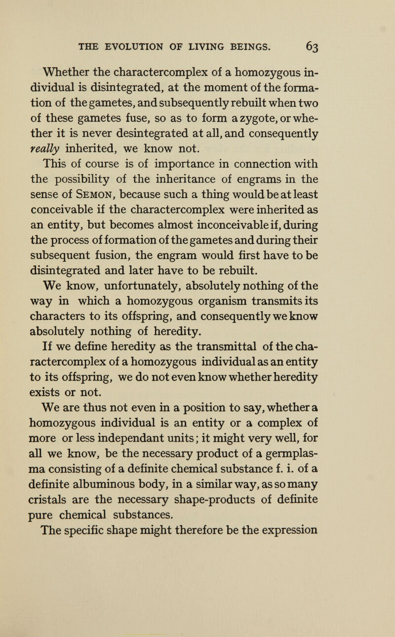 the evolution of living beings. 63 Whether the charactercomplex of a homozygous in¬ dividual is disintegrated, at the moment of the forma¬ tion of the gametes, and subsequently rebuilt when two of these gametes fuse, so as to form a zygote, or whe¬ ther it is never desintegrated at all, and consequently really inherited, we know not. This of course is of importance in connection with the possibility of the inheritance of engrams in the sense of Semon, because such a thing would be at least conceivable if the charactercomplex were inherited as an entity, but becomes almost inconceivable if, during the process of formation of the gametes and during their subsequent fusion, the engram would first have to be disintegrated and later have to be rebuilt. We know, unfortunately, absolutely nothing of the way in which a homozygous organism transmits its characters to its offspring, and consequently we know absolutely nothing of heredity. If we define heredity as the transmittal of the cha¬ ractercomplex of a homozygous individual as an entity to its offspring, we do not even know whether heredity exists or not. We are thus not even in a position to say, whether a homozygous individual is an entity or a complex of more or less indépendant units ; it might very well, for all we know, be the necessary product of a germplas- ma consisting of a definite chemical substance f. i. of a definite albuminous body, in a similar way, as so many cristals are the necessary shape-products of definite pure chemical substances. The specific shape might therefore be the expression
