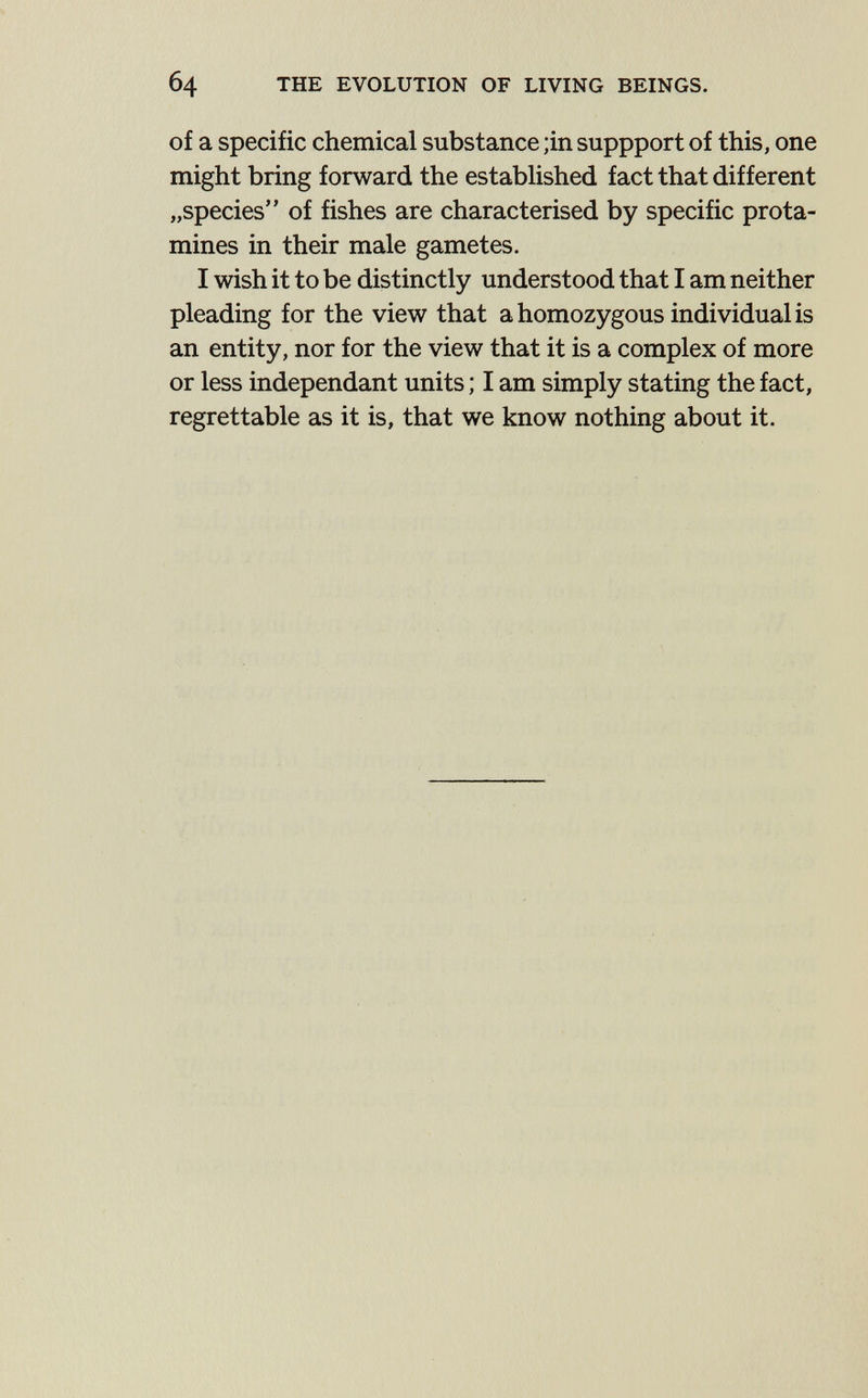 б4 THE EVOLUTION OF LIVING BEINGS. of a specific chemical substance ;in suppport of this, one might bring forward the established fact that different „species of fishes are characterised by specific prota¬ mines in their male gametes. I wish it to be distinctly understood that I am neither pleading for the view that a homozygous individual is an entity, nor for the view that it is a complex of more or less indépendant units ; I am simply stating the fact, regrettable as it is, that we know nothing about it.