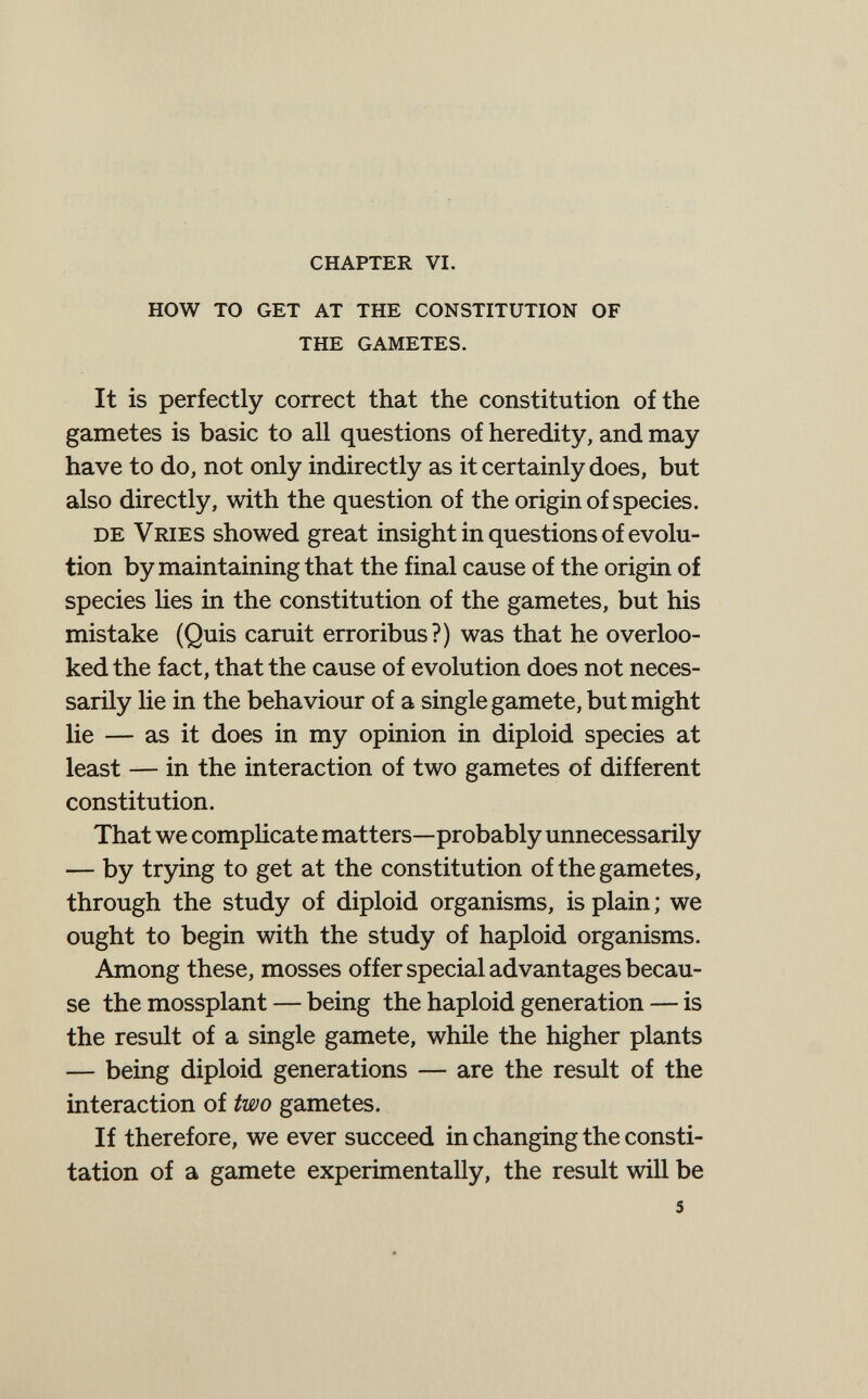 chapter vi. how to get at the constitution of the gametes. It is perfectly correct that the constitution of the gametes is basic to all questions of heredity, and may have to do, not only indirectly as it certainly does, but also directly, with the question of the origin of species. de Vries showed great insight in questions of evolu¬ tion by maintaining that the final cause of the origin of species hes in the constitution of the gametes, but his mistake (Quis caruit erroribus?) was that he overloo¬ ked the fact, that the cause of evolution does not neces¬ sarily lie in the behaviour of a single gamete, but might lie — as it does in my opinion in diploid species at least — in the interaction of two gametes of different constitution. That we comphcate matters—probably unnecessarily — by trying to get at the constitution of the gametes, through the study of diploid organisms, is plain ; we ought to begin with the study of haploid organisms. Among these, mosses offer special advantages becau¬ se the mossplant — being the haploid generation — is the result of a single gamete, while the higher plants — being diploid generations — are the result of the interaction of two gametes. If therefore, we ever succeed in changing the consti- tation of a gamete experimentally, the result will be 5