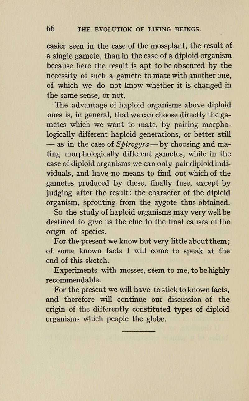 66 THE EVOLUTION OF LIVING BEINGS. easier seen in the case of the mossplant, the result of a single gamete, than in the case of a diploid organism because here the result is apt to be obscured by the necessity of such a gamete to mate with another one, of which we do not know whether it is changed in the same sense, or not. The advantage of haploid organisms above diploid ones is, in general, that we can choose directly the ga¬ metes which we want to mate, by pairing morpho¬ logically different haploid generations, or better still — as in the case of Spirogyra—by choosing and ma¬ ting morphologically different gametes, while in the case of diploid organisms we can only pair diploid indi¬ viduals, and have no means to find out which of the gametes produced by these, finally fuse, except by judging after the result; the character of the diploid organism, sprouting from the zygote thus obtained. So the study of haploid organisms may very well be destined to give us the clue to the final causes of the origin of species. For the present we know but very Httle about them ; of some known facts I will come to speak at the end of this sketch. Experiments with mosses, seem to me, to be highly recommendable. For the present we will have to stick to known facts, and therefore will continue our discussion of the origin of the differently constituted types of diploid organisms which people the globe.