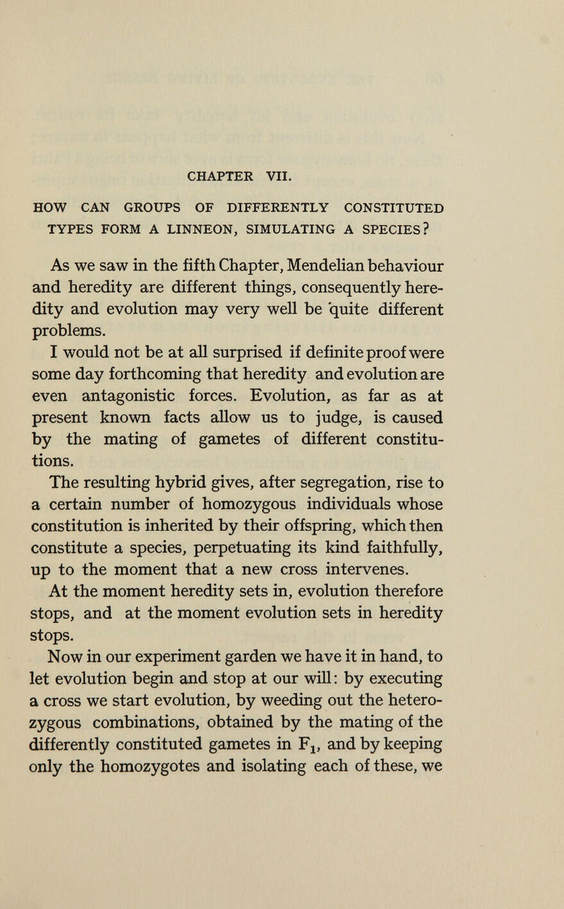 CHAPTER VII. HOW CAN GROUPS OF DIFFERENTLY CONSTITUTED TYPES FORM A LINNEON, SIMULATING A SPECIES? As we saw in the fifth Chapter, Mendelian behaviour and heredity are different things, consequently here¬ dity and evolution may very well be quite different problems. I would not be at all surprised if definite proof were some day forthcoming that heredity and evolution are even antagonistic forces. Evolution, as far as at present known facts allow us to judge, is caused by the mating of gametes of different constitu¬ tions. The resulting hybrid gives, after segregation, rise to a certain number of homozygous individuals whose constitution is inherited by their offspring, which then constitute a species, perpetuating its kind faithfully, up to the moment that a new cross intervenes. At the moment heredity sets in, evolution therefore stops, and at the moment evolution sets in heredity stops. Now in our experiment garden we have it in hand, to let evolution begin and stop at our will : by executing a cross we start evolution, by weeding out the hetero¬ zygous combinations, obtained by the mating of the differently constituted gametes in F^, and by keeping only the homozygotes and isolating each of these, we