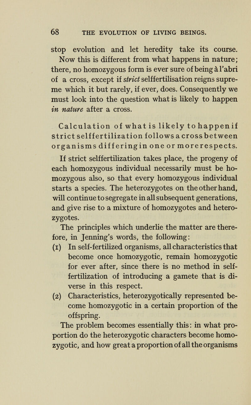 68 THE EVOLUTION OF LIVING BEINGS. stop evolution and let heredity take its course. Now this is different from what happens in nature; there, no homozygous form is ever sure of being à l'abri of a cross, except if strict selffertilisation reigns supre¬ me which it but rarely, if ever, does. Consequently we must look into the question what is likely to happen in nature after a cross. Calculation of what is likely to happen if strict selff ertilization follows a cross between organisms differingin one or morerespects. If strict selffertilization takes place, the progeny of each homozygous individual necessarily must be ho¬ mozygous also, so that every homozygous individual starts a species. The heterozygotes on the other hand, will continue to segregate in all subsequent generations, and give rise to a mixture of homozygotes and hetero¬ zygotes. The principles which underHe the matter are there¬ fore, in Jenning's words, the following: (1) In self-fertilized organisms, all characteristics that become once homozygotic, remain homozygotic for ever after, since there is no method in self- fertilization of introducing a gamete that is di¬ verse in this respect. (2) Characteristics, heterozygotically represented be¬ come homozygotic in a certain proportion of the offspring. The problem becomes essentially this : in what pro¬ portion do the heterozygotic characters become homo¬ zygotic, and how great a proportion of all the organisms