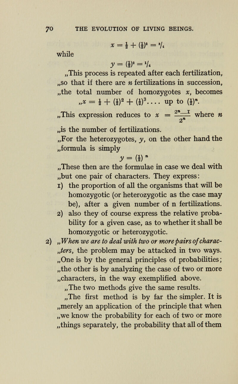 THE EVOLUTION OF LIVING BEINGS. x = b-^ {bY = 'A while З' = HY = V4 „This process is repeated after each fertilization, „so that if there are n fertilizations in succession, „the total number of homozygotes x, becomes „ж = i + (i)2 + (i)3 up to (i). „This expression reduces to x = ~ where n „is the number of fertilizations. „For the heterozygotes, у, on the other hand the „formula is simply = (I)  „These then are the formulae in case we deal with „but one pair of characters. They express: 1) the proportion of all the organisms that will be homozygotic (or heterozygotic as the case may be), after a given number of n fertilizations. 2) also they of course express the relative proba¬ bility for a given case, as to whether it shall be homozygotic or heterozygotic. „When we are to deal with two or more pairs of char ac- „ters, the problem may be attacked in two ways. „One is by the general principles of probabilities; „the other is by analyzing the case of two or more „characters, in the way exemplified above. „The two methods give the same results. „The first method is by far the simpler. It is „merely an application of the principle that when „we know the probability for each of two or more „things separately, the probability that all of them