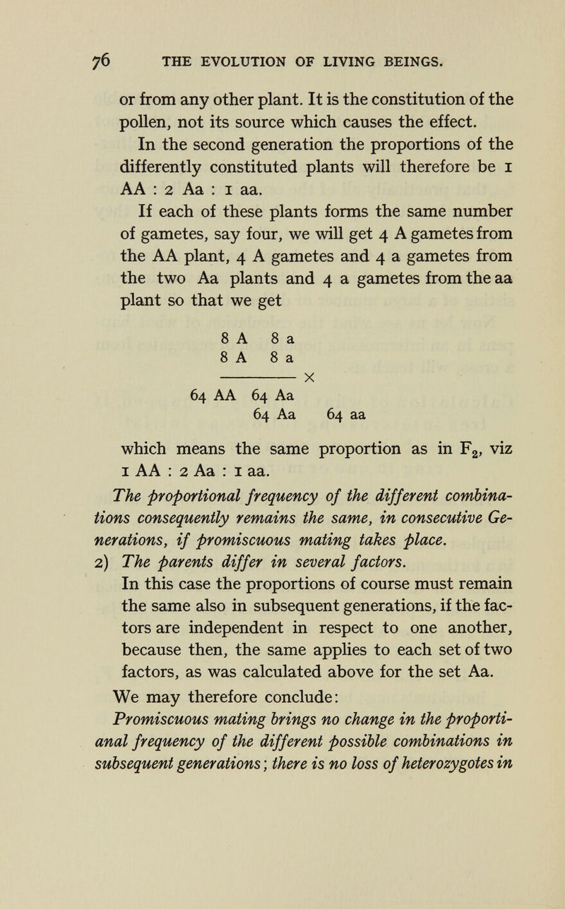 7б THE EVOLUTION OF LIVING BEINGS. or from any other plant. It is the constitution of the pollen, not its source which causes the effect. In the second generation the proportions of the differently constituted plants will therefore be i AA : 2 Aa : I aa. If each of these plants forms the same number of gametes, say four, we will get 4 A gametes from the AA plant, 4 A gametes and 4 a gametes from the two Aa plants and 4 a gametes from the aa plant so that we get 8 A 8 a 8 A 8 a  X 64 AA 64 Aa 64 Aa 64 aa which means the same proportion as in F2, viz I AA : 2 Aa : I aa. The proportional frequency of the different combina¬ tions consequently remains the same, in consecutive Ge¬ nerations, if promiscuous mating takes place, 2) The parents differ in several factors. In this case the proportions of course must remain the same also in subsequent generations, if the fac¬ tors are independent in respect to one another, because then, the same applies to each set of two factors, as was calculated above for the set Aa. We may therefore conclude: Promiscuous mating brings no change in the proporti- anal frequency of the different possible combinations in subsequent generations ; there is no loss of heterozygotes in
