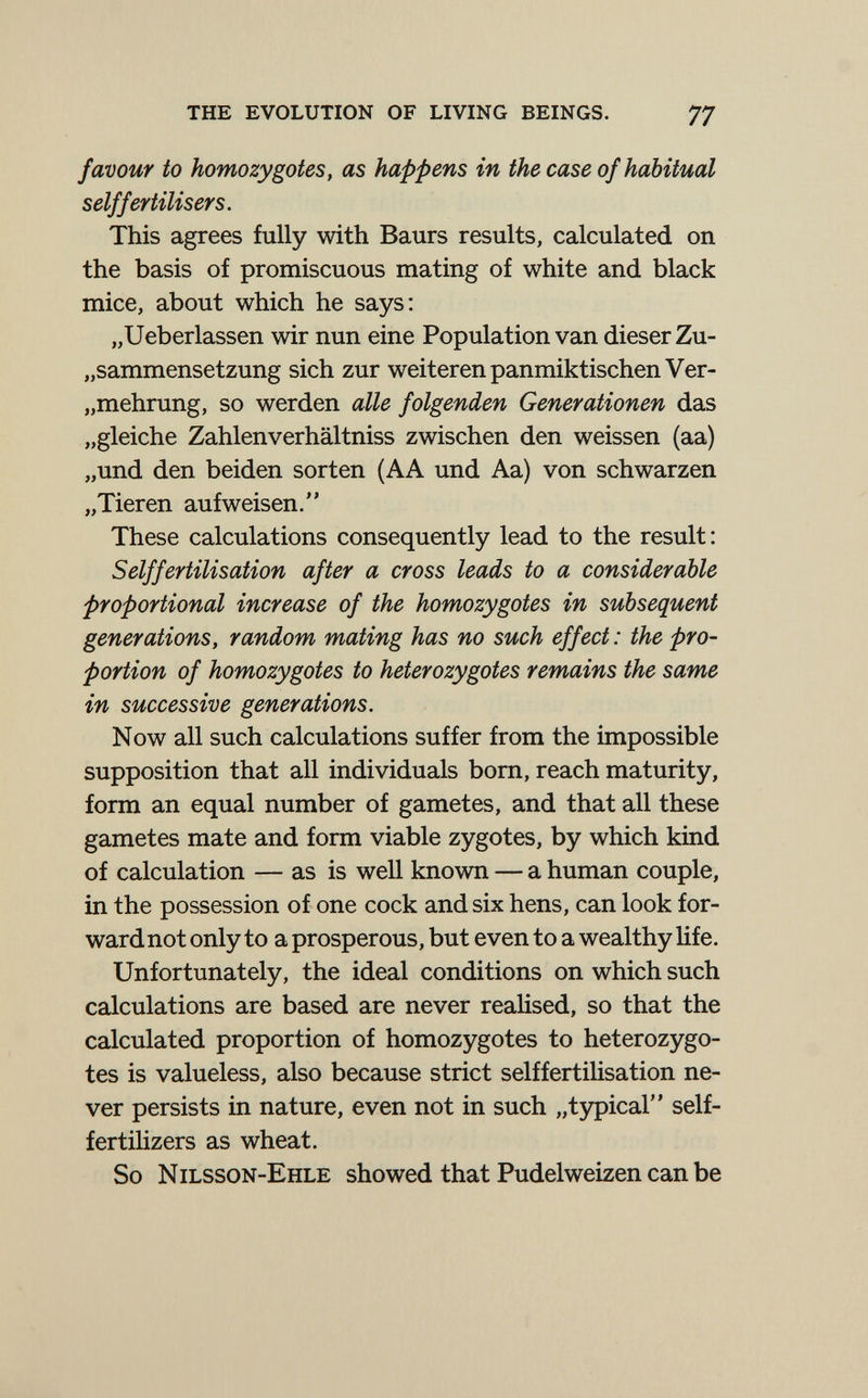 the evolution of living beings. 77 favour to homozygotes, as happens in the case of habitual self fertilisers. This agrees fully with Baurs results, calculated on the basis of promiscuous mating of white and black mice, about which he says: „Ueberlassen wir nun eine Population van dieser Zu- „sammensetzung sich zur weiteren panmiktischen Ver- „mehrung, so werden alle folgenden Generationen das „gleiche Zahlenverhältniss zwischen den weissen (aa) „und den beiden Sorten (AA und Aa) von schwarzen „Tieren aufweisen. These calculations consequently lead to the result: S elf fertilisation after a cross leads to a considerable proportional increase of the homozygotes in subsequent generations, random mating has no such effect : the pro¬ portion of homozygotes to heterozygotes remains the same in successive generations. Now all such calculations suffer from the impossible supposition that all individuals born, reach maturity, form an equal number of gametes, and that all these gametes mate and form viable zygotes, by which kind of calculation — as is well known — a human couple, in the possession of one cock and six hens, can look for¬ ward not only to a prosperous, but even to a wealthy life. Unfortunately, the ideal conditions on which such calculations are based are never realised, so that the calculated proportion of homozygotes to heterozygo¬ tes is valueless, also because strict selffertilisation ne¬ ver persists in nature, even not in such „t5фicaГ' self- fertilizers as wheat. So Nilsson-Ehle showed that Pudelweizen can be