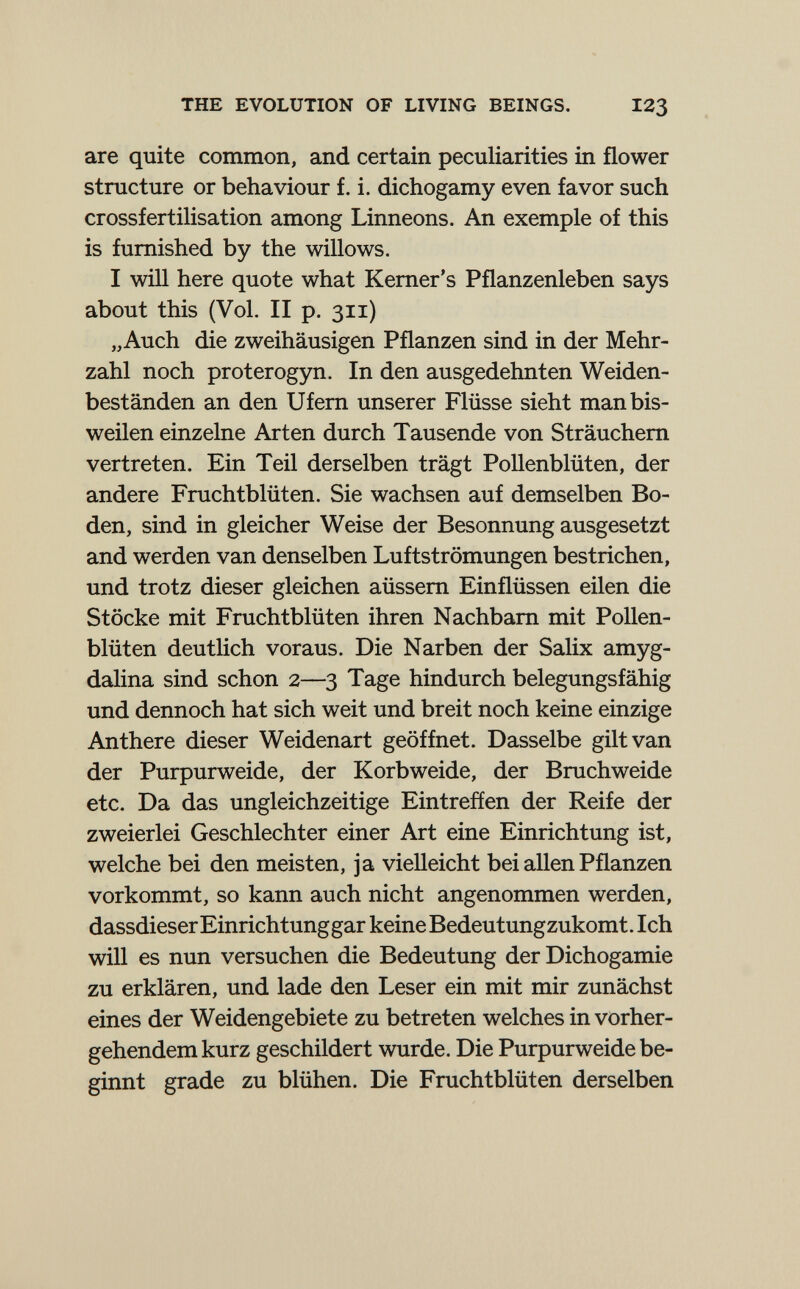 THE EVOLUTION OF LIVING BEINGS. 123 are quite common, and certain peculiarities in flower structure or behaviour f. i. dichogamy even favor such Crossfertilisation among Linneons. An exemple of this is furnished by the willows. I will here quote what Kemer's Pflanzenleben says about this (Vol. II p. 311) „Auch die zweihäusigen Pflanzen sind in der Mehr¬ zahl noch proterogyn. In den ausgedehnten Weiden¬ beständen an den Ufem unserer Flüsse sieht man bis¬ weilen einzelne Arten durch Tausende von Sträuchem vertreten. Ein Teil derselben trägt Pollenblüten, der andere Fruchtblüten. Sie wachsen auf demselben Bo¬ den, sind in gleicher Weise der Besonnung ausgesetzt and werden van denselben Luftströmungen bestrichen, und trotz dieser gleichen aüssem Einflüssen eilen die Stöcke mit Fruchtblüten ihren Nachbarn mit Pollen¬ blüten deutHch voraus. Die Narben der Salix amyg- dalina sind schon 2—3 Tage hindurch belegungsfähig und dennoch hat sich weit und breit noch keine einzige Anthere dieser Weidenart geöffnet. Dasselbe gilt van der Purpurweide, der Korbweide, der Bruchweide etc. Da das ungleichzeitige Eintreffen der Reife der zweierlei Geschlechter einer Art eine Einrichtung ist, welche bei den meisten, ja vielleicht bei allen Pflanzen vorkommt, so kann auch nicht angenommen werden, dassdieser Einrichtung gar keine Bedeutungzukomt. Ich will es nun versuchen die Bedeutung der Dichogamie zu erklären, und lade den Leser ein mit mir zunächst eines der Weidengebiete zu betreten welches in vorher¬ gehendem kurz geschildert wurde. Die Purpurweide be¬ ginnt grade zu blühen. Die Fruchtblüten derselben