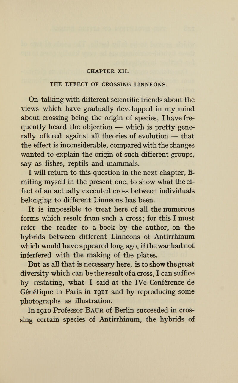 chapter xii. the effect of crossing linneons. On talking with different scientific friends about the views which have gradually developped in my mind about crossing being the origin of species, I have fre¬ quently heard the objection — which is pretty gene¬ rally offered against all theories of evolution — that the effect is inconsiderable, compared with the changes wanted to explain the origin of such different groups, say as fishes, reptils and mammals. I will return to this question in the next chapter, li¬ miting myself in the present one, to show what the ef¬ fect of an actually executed cross between individuals belonging to different Linneons has been. It is impossible to treat here of all the numerous forms which result from such a cross ; for this I must refer the reader to a book by the author, on the hybrids between different Linneons of Antirrhinum which would have appeared long ago, if the war had not interfered with the making of the plates. But as all that is necessary here, is to show the great diversity which can be the result of a cross, I can suffice by restating, what I said at the I Ve Conférence de Génétique in Paris in 1911 and by reproducing some photographs as illustration. In 1910 Professor Baur of Berlin succeeded in cros¬ sing certain species of Antirrhinum, the hybrids of