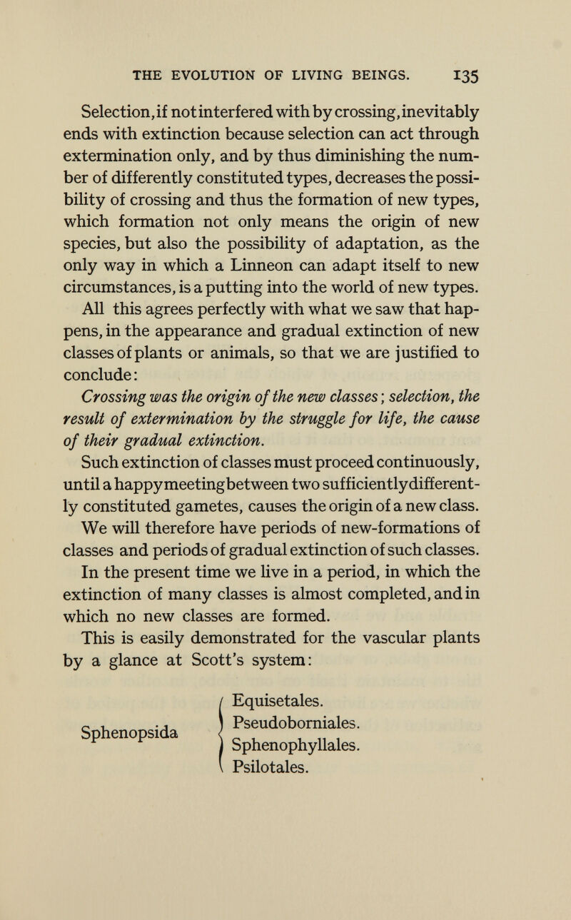 THE EVOLUTION OF LIVING BEINGS. I35 Selection, if not interfered with by crossing, inevitably ends with extinction because selection can act through extermination only, and by thus diminishing the num¬ ber of differently constituted types, decreases the possi¬ bility of crossing and thus the formation of new types, which formation not only means the origin of new species, but also the possibility of adaptation, as the only way in which a Linneon can adapt itself to new circumstances, is a putting into the world of new types. All this agrees perfectly with what we saw that hap¬ pens, in the appearance and gradual extinction of new classes of plants or animals, so that we are justified to conclude: Crossing was the origin of the new classes ; selection, the result of extermination by the struggle for life, the cause of their gradual extinction. Such extinction of classes must proceed continuously, until a happy meetingbetween two sufficiently different¬ ly constituted gametes, causes the origin of a new class. We will therefore have periods of new-formations of classes and periods of gradual extinction of such classes. In the present time we live in a period, in which the extinction of many classes is almost completed, and in which no new classes are formed. This is easily demonstrated for the vascular plants by a glance at Scott's system: iEquisetales. Pseudobomiales. Sphenophyllales. Psilotales.