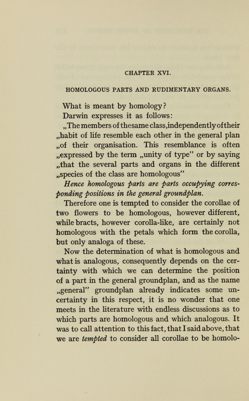 CHAPTER XVI. HOMOLOGOUS PARTS AND RUDIMENTARY ORGANS. What is meant by homology? Darwin expresses it as follows: „The members of thesame class,independently of their „habit of life resemble each other in the general plan „of their organisation. This resemblance is often „expressed by the term „unity of type'' or by saying „that the several parts and organs in the different „species of the class are homologous Hence homologous parts are parts occupying corres¬ ponding positions in the general groundplan. Therefore one is tempted to consider the corollae of two flowers to be homologous, however different, while bracts, however corolla-like, are certainly not homologous with the petals which form the corolla, but only analoga of these. Now the determination of what is homologous and what is analogous, consequently depends on the cer¬ tainty with which we can determine the position of a part in the general groundplan, and as the name „general groundplan already indicates some un¬ certainty in this respect, it is no wonder that one meets in the Hterature with endless discussions as to which parts are homologous and which analogous. It was to call attention to this fact, that I said above, that we are tempted to consider all corollae to be homolo-