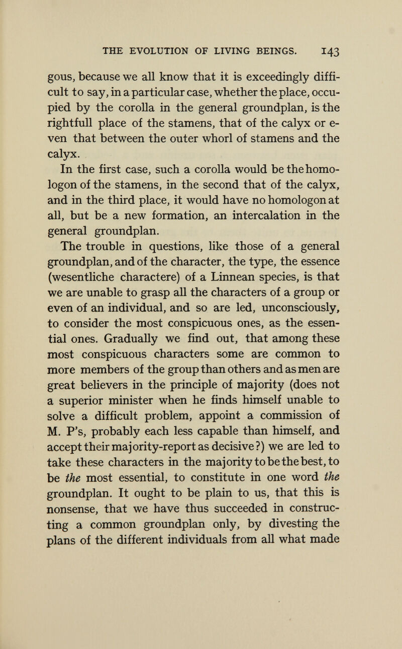 THE EVOLUTION OF LIVING BEINGS. I43 gous, because we all know that it is exceedingly diffi¬ cult to say, in a particular case, whether the place, occu¬ pied by the corolla in the general groundplan, is the rightfull place of the stamens, that of the calyx or e- ven that between the outer whorl of stamens and the calyx. In the first case, such a corolla would be the homo- logon of the stamens, in the second that of the calyx, and in the third place, it would have no homologon at all, but be a new formation, an intercalation in the general groundplan. The trouble in questions, like those of a general groundplan, and of the character, the type, the essence (wesentliche charactere) of a Linnean species, is that we are unable to grasp all the characters of a group or even of an individual, and so are led, unconsciously, to consider the most conspicuous ones, as the essen¬ tial ones. Gradually we find out, that among these most conspicuous characters some are common to more members of the group than others and as men are great believers in the principle of majority (does not a superior minister when he finds himself unable to solve a difficult problem, appoint a commission of M. P's, probably each less capable than himself, and accept their majority-report as decisive?) we are led to take these characters in the majority to be the best, to be the most essential, to constitute in one word the groundplan. It ought to be plain to us, that this is nonsense, that we have thus succeeded in construc¬ ting a common groundplan only, by divesting the plans of the different individuals from all what made к