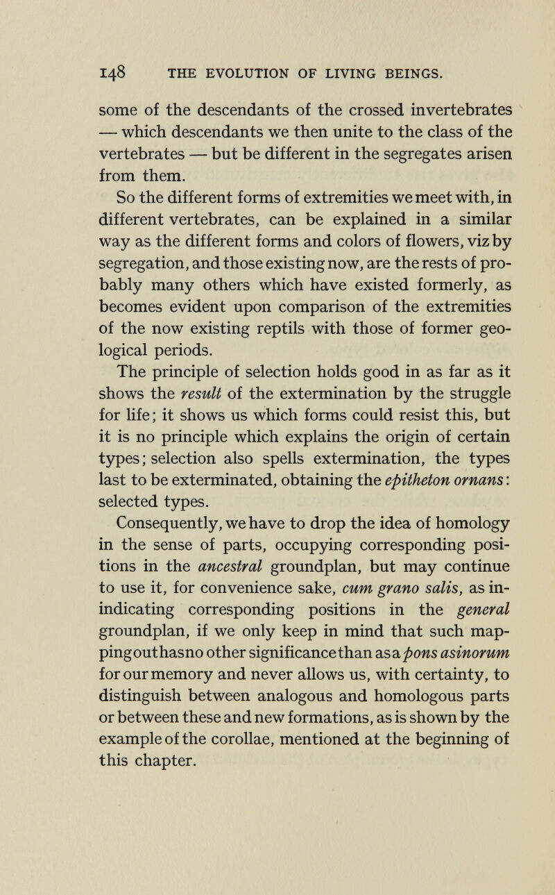 148 THE EVOLUTION OF LIVING BEINGS. some of the descendants of the crossed invertebrates — which descendants we then unite to the class of the vertebrates — but be different in the segregates arisen from them. So the different forms of extremities we meet with, in different vertebrates, can be explained in a similar way as the different forms and colors of flowers, viz by segregation, and those existing now, are the rests of pro¬ bably many others which have existed formerly, as becomes evident upon comparison of the extremities of the now existing reptils with those of former geo¬ logical periods. The principle of selection holds good in as far as it shows the result of the extermination by the struggle for life; it shows us which forms could resist this, but it is no principle which explains the origin of certain types ; selection also spells extermination, the types last to be exterminated, obtaining the epitheton ornans : selected types. Consequently, we have to drop the idea of homology in the sense of parts, occupying corresponding posi¬ tions in the ancestral groundplan, but may continue to use it, for convenience sake, cum grano salis, as in- indicating corresponding positions in the general groundplan, if we only keep in mind that such map- pingouthasno other significance than asa^ows asinorum for our memory and never allows us, with certainty, to distinguish between analogous and homologous parts or between these and new formations, as is shown by the example of the corollae, mentioned at the beginning of this chapter.