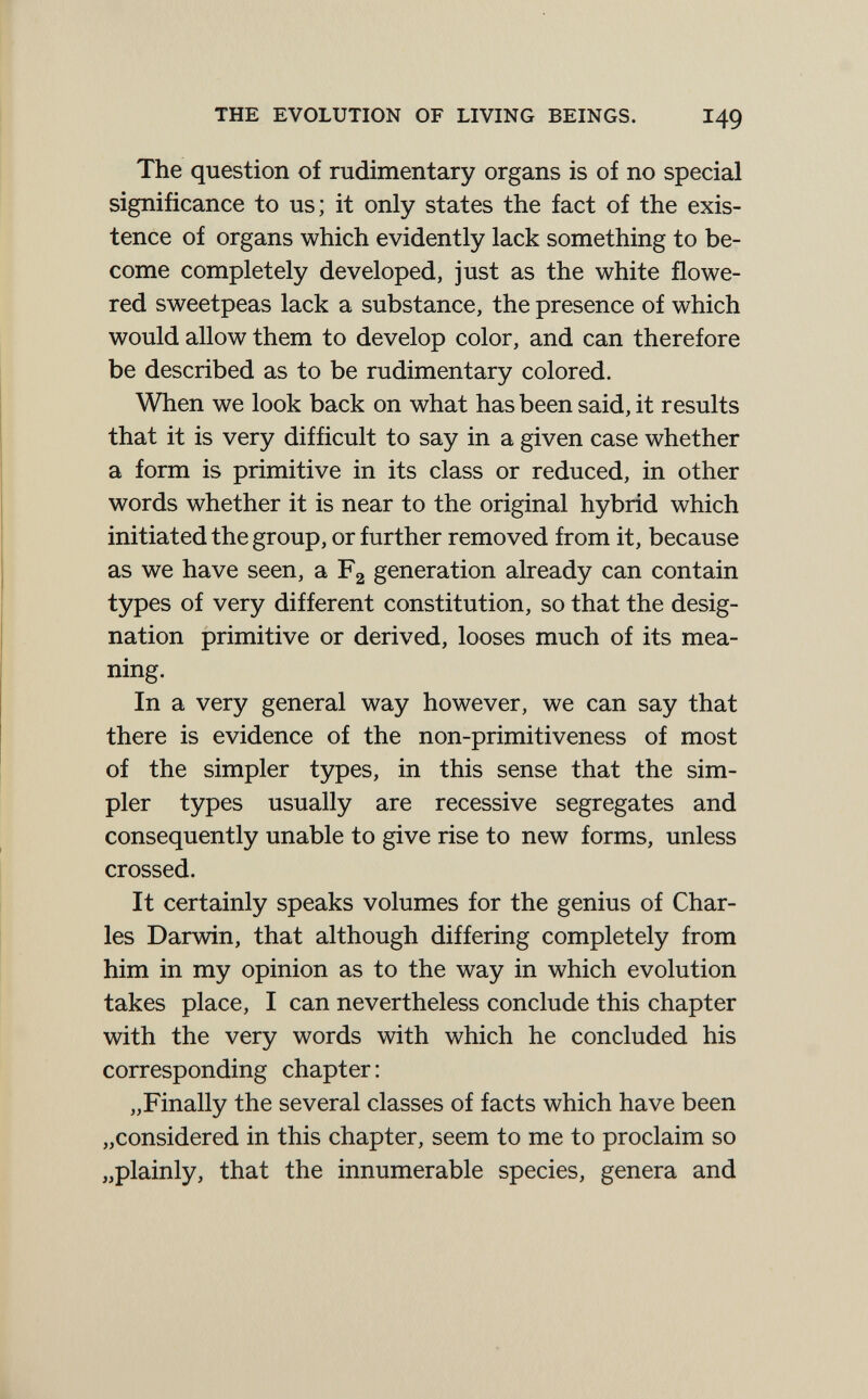 THE EVOLUTION OF LIVING BEINGS. I49 The question of rudimentary organs is of no special significance to us; it only states the fact of the exis¬ tence of organs which evidently lack something to be¬ come completely developed, just as the white flowe¬ red sweetpeas lack a substance, the presence of which would allow them to develop color, and can therefore be described as to be rudimentary colored. When we look back on what has been said, it results that it is very difficult to say in a given case whether a form is primitive in its class or reduced, in other words whether it is near to the original hybrid which initiated the group, or further removed from it, because as we have seen, a F2 generation already can contain types of very different constitution, so that the desig¬ nation primitive or derived, looses much of its mea¬ ning. In a very general way however, we can say that there is evidence of the non-primitiveness of most of the simpler types, in this sense that the sim¬ pler types usually are recessive segregates and consequently unable to give rise to new forms, unless crossed. It certainly speaks volumes for the genius of Char¬ les Darwin, that although differing completely from him in my opinion as to the way in which evolution takes place, I can nevertheless conclude this chapter with the very words with which he concluded his corresponding chapter: „Finally the several classes of facts which have been „considered in this chapter, seem to me to proclaim so „plainly, that the innumerable species, genera and