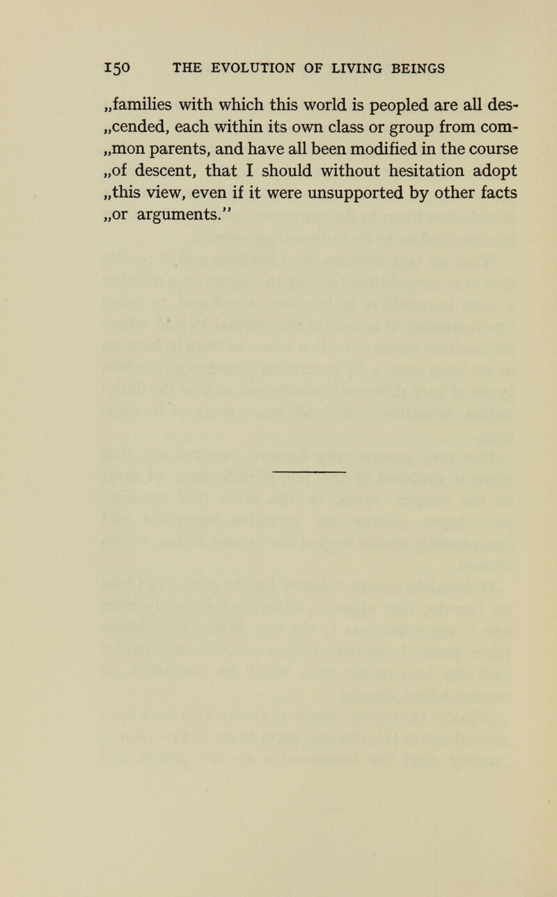 150 THE EVOLUTION OF LIVING BEINGS „families with which this world is peopled are all des- „cended, each within its own class or group from com- „mon parents, and have all been modified in the course „of descent, that I should without hesitation adopt „this view, even if it were unsupported by other facts „or arguments.