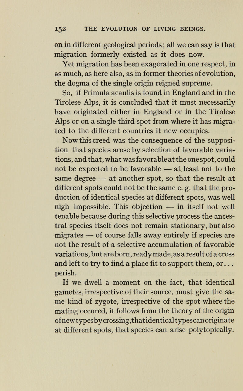 152 THE EVOLUTION OF LIVING BEINGS. on in different geological periods; all we can say is that migration formerly existed as it does now. Yet migration has been exagerated in one respect, in as much, as here also, as in former theories of evolution, the dogma of the single origin reigned supreme. So, if Primula acaulis is found in England and in the Tirolese Alps, it is concluded that it must necessarily have originated either in England or in the Tirolese Alps or on a single third spot from where it has migra¬ ted to the different countries it new occupies. Now this creed was the consequence of the supposi¬ tion that species arose by selection of favorable varia¬ tions, and that, what was favorable at the one spot, could not be expected to be favorable — at, least not to the same degree — at another spot, so that the result at different spots could not be the same e. g. that the pro¬ duction of identical species at different spots, was well nigh impossible. This objection — in itself not well tenable because during this selective process the ances¬ tral species itself does not remain stationary, but also migrates — of course falls away entirely if species are not the result of a selective accumulation of favorable variations, but are born, ready made, as a result of a cross and left to try to find a place fit to support them, or... perish. If we dwell a moment on the fact, that identical gametes, irrespective of their source, must give the sa¬ me kind of zygote, irrespective of the spot where the mating occured, it follows from the theory of the origin of new types by crossing, that identical types can originate at different spots, that species can arise polytopically.