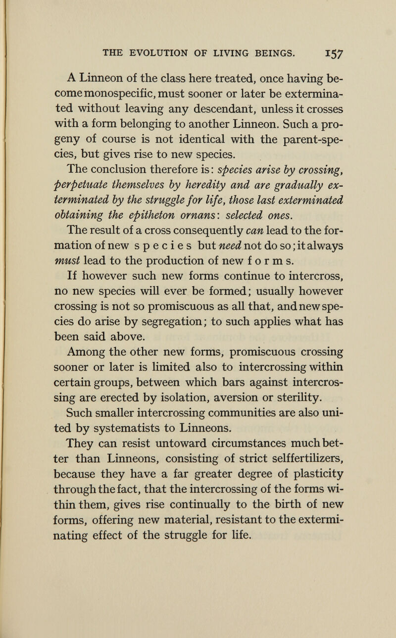 THE EVOLUTION OF LIVING BEINGS. I57 A Linneon of the class here treated, once having be¬ come monospecific, must sooner or later be extermina¬ ted without leaving any descendant, unless it crosses with a form belonging to another Linneon. Such a pro¬ geny of course is not identical with the parent-spe¬ cies, but gives rise to new species. The conclusion therefore is : species arise by crossing, perpetuate themselves by heredity and are gradually ex¬ terminated by the struggle for life, those last exterminated obtaining the epitheton ornans: selected ones. The result of a cross consequently can lead to the for¬ mation of new species but need not do so ; it always must lead to the production of new forms. If however such new forms continue to intercross, no new species will ever be formed; usually however crossing is not so promiscuous as all that, and new spe¬ cies do arise by segregation ; to such applies what has been said above. Among the other new forms, promiscuous crossing sooner or later is limited also to intercrossing within certain groups, between which bars against intercros¬ sing are erected by isolation, aversion or sterility. Such smaller intercrossing communities are also uni¬ ted by systematists to Linneons. They can resist untoward circumstances much bet¬ ter than Linneons, consisting of strict selffertilizers, because they have a far greater degree of plasticity through the fact, that the intercrossing of the forms wi¬ thin them, gives rise continually to the birth of new forms, offering new material, resistant to the extermi¬ nating effect of the struggle for hfe.