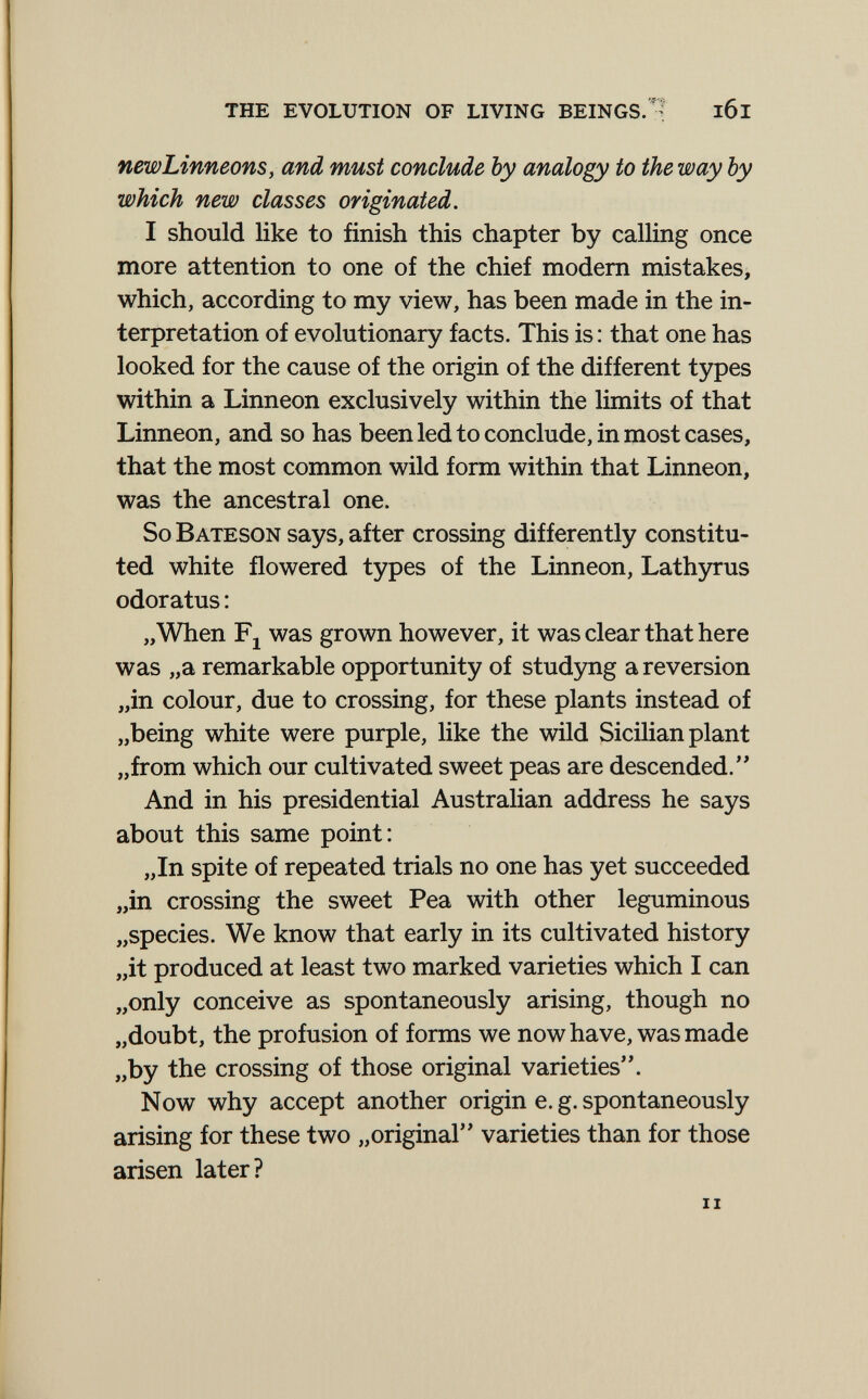 the evolution of living bein gs.l6l newLinneonSy and must conclude by analogy to the way by which new classes originated. I should like to finish this chapter by calling once more attention to one of the chief modem mistakes, which, according to my view, has been made in the in¬ terpretation of evolutionary facts. This is : that one has looked for the cause of the origin of the different t5фes within a Linneon exclusively within the limits of that Linneon, and so has been led to conclude, in most cases, that the most common wild form within that Linneon, was the ancestral one. So Bateson says, after crossing differently constitu¬ ted white flowered types of the Linneon, Lathyrus odoratus : „When Fj was grown however, it was clear that here was „a remarkable opportunity of studyng a reversion „in colour, due to crossing, for these plants instead of „being white were purple, like the wild Sicilian plant „from which our cultivated sweet peas are descended.'' And in his presidential Australian address he says about this same point: „In spite of repeated trials no one has yet succeeded „in crossing the sweet Pea with other leguminous „species. We know that early in its cultivated history „it produced at least two marked varieties which I can „only conceive as spontaneously arising, though no „doubt, the profusion of forms we now have, was made „by the crossing of those original varieties. Now why accept another origin e. g. spontaneously arising for these two „original varieties than for those arisen later?