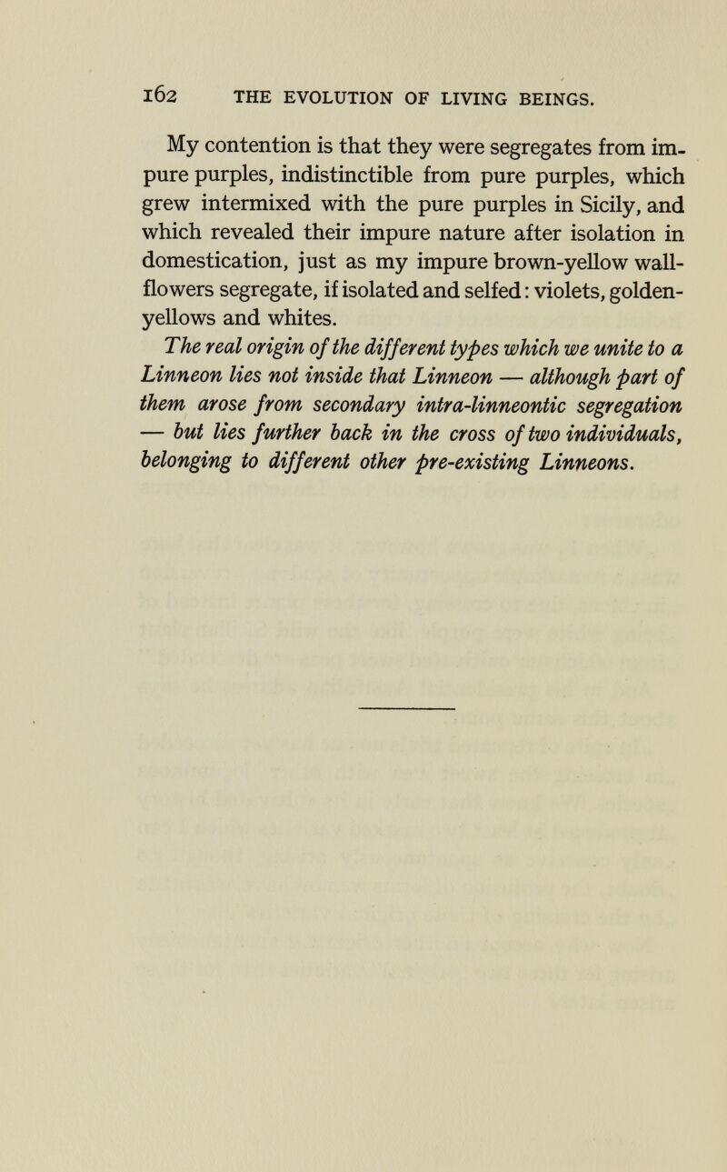 102 THE EVOLUTION OF LIVING BEINGS. My contention is that they were segregates from im¬ pure purples, indistinctible from pure purples, which grew intermixed with the pure purples in Sicily, and which revealed their impure nature after isolation in domestication, just as my impure brown-yellow wall¬ flowers segregate, if isolated and selfed ; violets, golden- yellows and whites. The real origin of the different types which we unite to a Linneon lies not inside that Linneon — although part of them arose from secondary intra-linneontic segregation — but lies further back in the cross of two individuals, belonging to different other pre-existing Linneons.