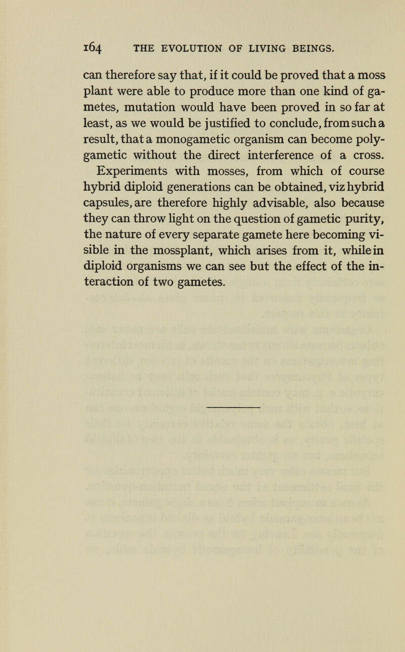 164 THE EVOLUTION OF LIVING BEINGS. can therefore say that, if it could be proved that a moss plant were able to produce more than one kind of ga¬ metes, mutation would have been proved in so far at least, as we would be justified to conclude, from such a result, that a monogametic organism can become poly- gametic without the direct interference of a cross. Experiments with mosses, from which of course hybrid diploid generations can be obtained, viz hybrid capsules, are therefore highly advisable, also because they can throw light on the question of gametic purity, the nature of every separate gamete here becoming vi¬ sible in the mossplant, which arises from it, while in diploid organisms we can see but the effect of the in¬ teraction of two gametes.